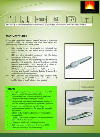 LED LUMINAIRES
 LEDs usually do not fail abruptly like traditional light
sources, instead their light output slowly diminishes over
time
 LEDs are often integrated permanently into the fixture,
making their replacement difficult
 LED light sources can have such long lives that life testing
acquiring real application data on long-term reliability
becomes problematic – new versions of products are
available before current ones can be fully tested
 LED light output and useful life are highly dependent on
electrical and thermal conditions that are determined by
the luminaire and system design.
 LED Luminaires and replacement lamps available today
often claim long life (50,000 Hrs or more) which exceeds
the life ratings of nearly all other light sources.
 Energy Savings, lower power consumption than HID
lamps at comparable visual impression
 Support of the LED Luminaire by power grid due to
compatibility with the Lon Works System
 Possibility of choosing different light characteristics
and CCT, allowing extensive use of the LED Luminaire.
 An embedded intelligent driver allowing a
configurations which serves the needs of a particular
installation
 A Build in thermal protection from overheating the
source of light
 The LED Luminaire is designed in order to minimize of
light aside from the street
 The source of light safe for the environment
 High Mechanical and Vibration Resistance of LEDs
 Low Costs of Services and Maintenance
Features
HTBM LED Luminaires changes several aspects of traditional
approach. HTBM LED Luminaires are made from highest well
known quality parts such as Cree & Philips.
Effective/Economic/Reliable Environmental Sustainable Solutions in Innovative Leadership
 