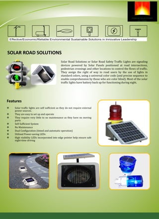 SOLAR ROAD SOLUTIONS
Solar Road Solutions or Solar Road Safety Traffic Lights are signaling
devices powered by Solar Panels positioned at road intersections,
pedestrian crossings and other locations to control the flows of traffic.
They assign the right of way to road users by the use of lights in
standard colors, using a universal color code (and precise sequence to
enable comprehension by those who are color blind). Most of the solar
traffic lights have battery back up for functioning during night.
Features
 Solar traffic lights are self sufficient as they do not require external
power sources.
 They are easy to set up and operate
 They require very little to no maintenance as they have no moving
parts
 Self Sufficient System
 No Maintenance
 Dual Configuration (timed and automatic operation)
 Utilized Power-saving LEDs
 High visibility LEDs incorporated into edge pointer help ensure safe
night-time driving
Effective/Economic/Reliable Environmental Sustainable Solutions in Innovative Leadership
 