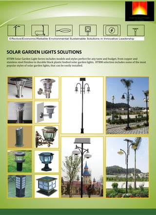 SOLAR GARDEN LIGHTS SOLUTIONS
HTBM Solar Garden Light Series includes models and styles perfect for any taste and budget, from copper and
stainless steel finishes to durable black plastic bodied solar garden lights. HTBM selection includes some of the most
popular styles of solar garden lights, that can be easily installed.
Effective/Economic/Reliable Environmental Sustainable Solutions in Innovative Leadership
 