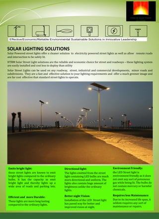 SOLAR LIGHTING SOLUTIONS
Effective/Economic/Reliable Environmental Sustainable Solutions in Innovative Leadership
Environment Friendly:
the LED Street light is
environment friendly as it does
not emit any sort of poisonous
gas while being lit. The bulbs do
not contain mercury or harmful
chemicals.
Efficient and more Durable:
These lights are more long lasting
compared to the ordinary lights.
Directional light:
The lights emitted from the street
light containing LED bulbs are much
more directional and uniform. The
lights also contain huge amount of
brightness unlike the ordinary
lights.
Better night Vision:
Installation of the LED Street light
has paved way for better and
improved vision at night.
Emits bright light:
these street lights are known to emit
bright lights compared to the ordinary
bulbs. It has the capacity to emit
bright light and thereby lights up a
wide area of roads and parking lots.
Requires less Maintenance:
Due to its increased life span, it
seldom requires any sort of
maintenance or repairs.
Solar Powered street lights offer a cleaner solution to electricity powered street lights as well as allow remote roads
and intersection to be safely lit.
HTBM Solar Street Light solutions are the reliable and economic choice for street and roadways – these lighting system
are easily installed and cost less to deploy than utility
Solar Street Lights can be used on any roadway, street, industrial and commercial developments, minor roads and
subdivisions. They are a fast and effective solution to your lighting requirements and offer a much greener image and
are far cost effective that standard street lights to operate.
 