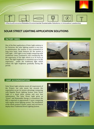 Effective/Economic/Reliable Environmental Sustainable Solutions in Innovative Leadership
SOLAR STREET LIGHTING APPLICATION SOLUTIONS
One of the Best application of Solar Light solution is
for Factories, the solar lighting system is very less
in maintenance, the system is very economical in
long term basis. Some features for the system is
LED Light – LED Light is very bright comparing with
traditional Lamp (Luminaire) and considering the
life expectancy of the light which is at 10 Years at
least. The light brightness is consistent up to its life
expectancy unlike the traditional light which
reduce the light brightness gradually during the
period.
FACTORY YARDS
CAMP ACCOMMODATIONS
Solar Street Light solution meets all requirement of
the Project, not only meets but exceeds the
expectation as per its system advantage comparing
with Regular Street Lighting System. Solar Street
Light is a stand alone system and very less
maintenance. The Solar Street Light given as
“Green” and Renewable Energy is economical, the
ROI is expected at approximate 3 years comparing
with regular street lighting system. The installation
of the whole system is faster, easier and cost less to
deploy than Traditional Street Lighting System.
 