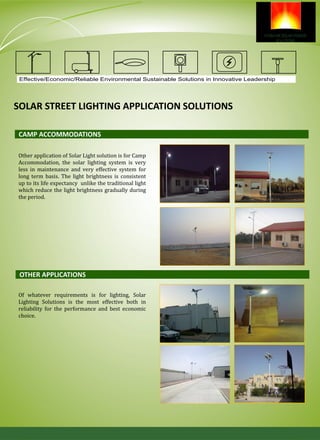 Effective/Economic/Reliable Environmental Sustainable Solutions in Innovative Leadership
SOLAR STREET LIGHTING APPLICATION SOLUTIONS
Other application of Solar Light solution is for Camp
Accommodation, the solar lighting system is very
less in maintenance and very effective system for
long term basis. The light brightness is consistent
up to its life expectancy unlike the traditional light
which reduce the light brightness gradually during
the period.
CAMP ACCOMMODATIONS
OTHER APPLICATIONS
Of whatever requirements is for lighting, Solar
Lighting Solutions is the most effective both in
reliability for the performance and best economic
choice.
 