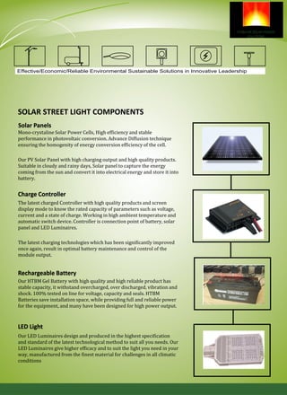 SOLAR STREET LIGHT COMPONENTS
Mono-crystaline Solar Power Cells, High efficiency and stable
performance in photovoltaic conversion. Advance Diffusion technique
ensuring the homogenity of energy conversion efficiency of the cell.
Our PV Solar Panel with high charging output and high quality products.
Suitable in cloudy and rainy days, Solar panel to capture the energy
coming from the sun and convert it into electrical energy and store it into
battery.
The latest charged Controller with high quality products and screen
display mode to know the rated capacity of parameters such as voltage,
current and a state of charge. Working in high ambient temperature and
automatic switch device. Controller is connection point of battery, solar
panel and LED Luminaires.
The latest charging technologies which has been significantly improved
once again, result in optimal battery maintenance and control of the
module output.
Our HTBM Gel Battery with high quality and high reliable product has
stable capacity, it withstand overcharged, over discharged, vibration and
shock. 100% tested on line for voltage, capacity and seals. HTBM
Batteries save installation space, while providing full and reliable power
for the equipment, and many have been designed for high power output.
Our LED Luminaires design and produced in the highest specification
and standard of the latest technological method to suit all you needs. Our
LED Luminaires give higher efficacy and to suit the light you need in your
way, manufactured from the finest material for challenges in all climatic
conditions
Solar Panels
Charge Controller
Rechargeable Battery
LED Light
Effective/Economic/Reliable Environmental Sustainable Solutions in Innovative Leadership
 