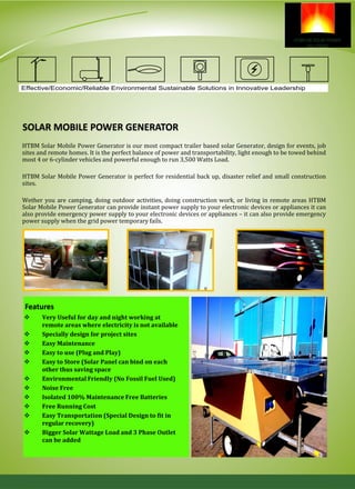 SOLAR MOBILE POWER GENERATOR
HTBM Solar Mobile Power Generator is our most compact trailer based solar Generator, design for events, job
sites and remote homes. It is the perfect balance of power and transportability, light enough to be towed behind
most 4 or 6-cylinder vehicles and powerful enough to run 3,500 Watts Load.
HTBM Solar Mobile Power Generator is perfect for residential back up, disaster relief and small construction
sites.
Wether you are camping, doing outdoor activities, doing construction work, or living in remote areas HTBM
Solar Mobile Power Generator can provide instant power supply to your electronic devices or appliances it can
also provide emergency power supply to your electronic devices or appliances – it can also provide emergency
power supply when the grid power temporary fails.
 Very Useful for day and night working at
remote areas where electricity is not available
 Specially design for project sites
 Easy Maintenance
 Easy to use (Plug and Play)
 Easy to Store (Solar Panel can bind on each
other thus saving space
 Environmental Friendly (No Fossil Fuel Used)
 Noise Free
 Isolated 100% Maintenance Free Batteries
 Free Running Cost
 Easy Transportation (Special Design to fit in
regular recovery)
 Bigger Solar Wattage Load and 3 Phase Outlet
can be added
Features
Effective/Economic/Reliable Environmental Sustainable Solutions in Innovative Leadership
 