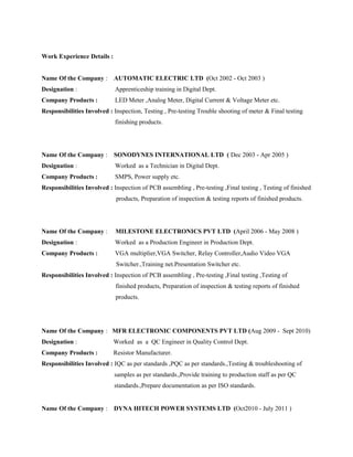 Work Experience Details :
Name Of the Company : AUTOMATIC ELECTRIC LTD (Oct 2002 - Oct 2003 )
Designation : Apprenticeship training in Digital Dept.
Company Products : LED Meter ,Analog Meter, Digital Current & Voltage Meter etc.
Responsibilities Involved : Inspection, Testing , Pre-testing Trouble shooting of meter & Final testing
finishing products.
Name Of the Company : SONODYNES INTERNATIONAL LTD ( Dec 2003 - Apr 2005 )
Designation : Worked as a Technician in Digital Dept.
Company Products : SMPS, Power supply etc.
Responsibilities Involved : Inspection of PCB assembling , Pre-testing ,Final testing , Testing of finished
products, Preparation of inspection & testing reports of finished products.
Name Of the Company : MILESTONE ELECTRONICS PVT LTD (April 2006 - May 2008 )
Designation : Worked as a Production Engineer in Production Dept.
Company Products : VGA multiplier,VGA Switcher, Relay Controller,Audio Video VGA
Switcher.,Training net.Presentation Switcher etc.
Responsibilities Involved : Inspection of PCB assembling , Pre-testing ,Final testing ,Testing of
finished products, Preparation of inspection & testing reports of finished
products.

Name Of the Company : MFR ELECTRONIC COMPONENTS PVT LTD (Aug 2009 - Sept 2010)
Designation : Worked as a QC Engineer in Quality Control Dept.
Company Products : Resistor Manufacturer.
Responsibilities Involved : IQC as per standards ,PQC as per standards.,Testing & troubleshooting of
samples as per standards.,Provide training to production staff as per QC
standards.,Prepare documentation as per ISO standards.

Name Of the Company : DYNA HITECH POWER SYSTEMS LTD (Oct2010 - July 2011 )
 