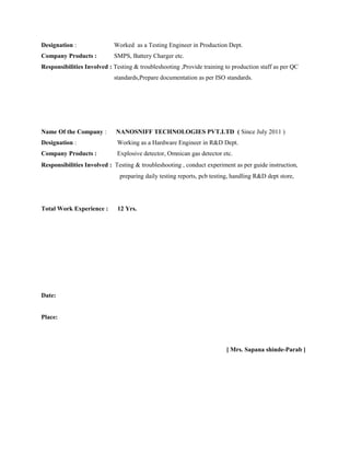 Designation : Worked as a Testing Engineer in Production Dept.
Company Products : SMPS, Battery Charger etc.
Responsibilities Involved : Testing & troubleshooting ,Provide training to production staff as per QC
standards,Prepare documentation as per ISO standards.
Name Of the Company : NANOSNIFF TECHNOLOGIES PVT.LTD ( Since July 2011 )
Designation : Working as a Hardware Engineer in R&D Dept.
Company Products : Explosive detector, Omnican gas detector etc.
Responsibilities Involved :Testing & troubleshooting , conduct experiment as per guide instruction,
preparing daily testing reports, pcb testing, handling R&D dept store,
Total Work Experience : 12 Yrs.
Date:
Place:
[ Mrs. Sapana shinde-Parab ]
 