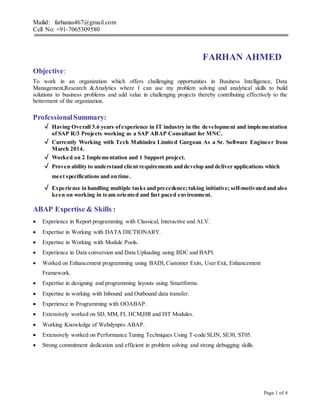 Mailid: farhanas467@gmail.com
Cell No: +91-7065309580
Page 1 of 4
FARHAN AHMED
Objective:
To work in an organization which offers challenging opportunities in Business Intelligence, Data
Management,Research &Analytics where I can use my problem solving and analytical skills to build
solutions to business problems and add value in challenging projects thereby contributing effectively to the
betterment of the organization.
ProfessionalSummary:
√ Having Overall 3.6 years ofexperience in IT industry in the development and implementation
of SAP R/3 Projects working as a SAP ABAP Consultant for MNC.
√ Currently Working with Tech Mahindra Limited Gurgoan As a Sr. Software Engineer from
March 2014.
√ Worked on 2 Implementation and 1 Support project.
√ Proven ability to understand client requirements and develop and deliver applications which
meet specifications and on time.
√ Experience in handling multiple tasks and precedence;taking initiative; self-motivated and also
keen on working in team oriented and fast paced environment.
ABAP Expertise & Skills :
 Experience in Report programming with Classical, Interactive and ALV.
 Expertise in Working with DATA DICTIONARY.
 Expertise in Working with Module Pools.
 Experience in Data conversion and Data Uploading using BDC and BAPI.
 Worked on Enhancement programming using BADI,Customer Exits, User Exit, Enhancement
Framework.
 Expertise in designing and programming layouts using Smartforms.
 Expertise in working with Inbound and Outbound data transfer.
 Experience in Programming with OOABAP.
 Extensively worked on SD, MM, FI, HCM,HR and IST Modules.
 Working Knowledge of Webdynpro ABAP.
 Extensively worked on Performance Tuning Techniques Using T-code SLIN, SE30, ST05.
 Strong commitment dedication and efficient in problem solving and strong debugging skills.
 