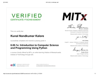 24/11/2015 MITx 6.00.1x Certificate | edX
https://courses.edx.org/certificates/user/3100857/course/course­v1:MITx+6.00.1x_7+3T2015 1/1
V E R I F I E D
CERTIFICATE of ACHIEVEMENT
 
This is to certify that
Kunal Nandkumar Kalore
successfully completed and received a passing grade in
6.00.1x: Introduction to Computer Science
and Programming Using Python
a course of study offered by MITx, an online learning initiative of Massachusetts
Institute of Technology through edX.
 
W. Eric L. Grimson
Bernard Gordon Professor of Medical Engineering
Chancellor for Academic Advancement
Massachusetts Institute of Technology
John Guttag
Dugald C. Jackson Professor of Computer Science
and Electrical Engineering
Massachusetts Institute of Technology
Sanjay Sarma
Dean of Digital Learning
Massachusetts Institute of Technology
 VERIFIED CERTIFICATE
Issued November 6, 2015
 VALID CERTIFICATE ID
2c099e9d869146939905595634959454
 