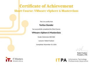 Certificate of Achievement
Short Course: VMware vSphere 6 Masterclass
This is to certify that
Tertius Stander
has successfully completed the Short Course
VMware vSphere 6 Masterclass
Grade: Distinction (83/100)
Lecturer: Robert Hudson
Completed: November 16, 2016
Powered by TCPDF (www.tcpdf.org)
 
