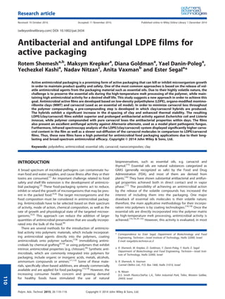 Antibacterial and antifungal LDPE films for
active packaging
Rotem Shemesha,b
, Maksym Krepkera
, Diana Goldmana
, Yael Danin-Polega
,
Yechezkel Kashia
, Nadav Nitzanc
, Anita Vaxmanb
and Ester Segala
*
Active antimicrobial packaging is a promising form of active packaging that can kill or inhibit microorganism growth
in order to maintain product quality and safety. One of the most common approaches is based on the release of vol-
atile antimicrobial agents from the packaging material such as essential oils. Due to their highly volatile nature, the
challenge is to preserve the essential oils during the high-temperature melt processing of the polymer, while main-
taining high antimicrobial activity for a desired shelf life. This study suggests a new approach in order to achieve this
goal. Antimicrobial active ﬁlms are developed based on low-density polyethylene (LDPE), organo-modiﬁed montmo-
rillonite clays (MMT) and carvacrol (used as an essential oil model). In order to minimize carvacrol loss throughout
the polymer compounding, a pre-compounding step is developed in which clay/carvacrol hybrids are produced.
The hybrids exhibit a signiﬁcant increase in the d-spacing of clay and enhanced thermal stability. The resulting
LDPE/(clay/carvacrol) ﬁlms exhibit superior and prolonged antibacterial activity against Escherichia coli and Listeria
innocua, while polymer compounded with pure carvacrol loses the antibacterial properties within days. The ﬁlms
also present an excellent antifungal activity against Alternaria alternata, used as a model plant pathogenic fungus.
Furthermore, infrared spectroscopy analysis of the LDPE/(clay/carvacrol) system displayed signiﬁcantly higher carva-
crol content in the ﬁlm as well as a slower out-diffusion of the carvacrol molecules in comparison to LDPE/carvacrol
ﬁlms. Thus, these new ﬁlms have a high potential for antimicrobial food packaging applications due to their long-
lasting and broad-spectrum antimicrobial efﬁcacy. Copyright © 2014 John Wiley & Sons, Ltd.
Keywords: polyoleﬁns; antimicrobial; essential oils; carvacrol; nanocomposites; clay
INTRODUCTION
A broad spectrum of microbial pathogens can contaminate hu-
man food and water supplies, and cause illness after they or their
toxins are consumed.[1]
An important challenge related to food
safety and shelf life extension is the development of antimicro-
bial packaging.[2]
These food-packaging systems act to reduce,
inhibit or retard the growth of microorganisms that may be pres-
ent in the packed food.[3,4]
The target microorganisms and the
food composition must be considered in antimicrobial packag-
ing. Antimicrobials have to be selected based on their spectrum
of activity, mode of action, chemical composition, as well as the
rate of growth and physiological state of the targeted microor-
ganisms.[3,5]
This approach can reduce the addition of larger
quantities of antimicrobial preservatives that are usually incorpo-
rated into the bulk of the food.[6]
There are several methods for the introduction of antimicro-
bial activity into polymeric materials, which include incorporat-
ing antimicrobial agents directly into the polymers, coating
antimicrobials onto polymer surfaces,[7,8]
immobilizing antimi-
crobials by chemical grafting[9,10]
or using polymers that exhibit
intrinsic antimicrobial properties (e.g. chitosan).[6]
Synthetic anti-
microbials, which are commonly integrated into polymers for
packaging, include organic or inorganic acids, metals, alcohols,
ammonium compounds or amines.[11,12]
Some of these mate-
rials, speciﬁcally silver-based additives, are already commercially
available and are applied for food packaging.[13,14]
However, the
increasing consumer health concern and growing demand
for healthy foods have stimulated the use of natural
biopreservatives, such as essential oils, e.g. carvacrol and
thymol.[15]
Essential oils are natural substances categorized as
GRAS (generally recognized as safe) by the Food and Drug
Administration (FDA), and most of them are derived from
plants.[16]
They have shown substantial antibacterial and antifun-
gal properties achieved both in direct contact and in vapor
phase.[17]
The possibility of achieving an antimicrobial action
by the release of the volatile compounds has increased the
interest of including them into the packaging. One major
drawback of essential oils molecules is their volatile nature;
therefore, the main applicative methodology for their incorpo-
ration into polymers is by coating technologies.[18,19]
Once the
essential oils are directly incorporated into the polymer matrix
by high-temperature melt processing, antimicrobial activity is
achieved.[16,18,20–33]
However, this activity is evaluated, in most
* Correspondence to: Ester Segal, Department of Biotechnology and Food
Engineering, Technion—Israel Institute of Technology, Haifa 32000, Israel.
E-mail: esegal@tx.technion.ac.il
a R. Shemesh, M. Krepker, D. Goldman, Y. Danin-Poleg, Y. Kashi, E. Segal
Department of Biotechnology and Food Engineering, Technion—Israel Insti-
tute of Technology, Haifa 32000, Israel
b R. Shemesh, A. Vaxman
Carmel Oleﬁns Ltd., P.O. Box 1468, Haifa 31014, Israel
c N. Nitzan
D.S. Smith Plastics/StePac L.A., Tefen Industrial Park, Tefen, Western Galilee,
24959, Israel
Research article
Received: 10 October 2014, Accepted: 11 November 2014, Published online in Wiley Online Library: 1 December 2014
(wileyonlinelibrary.com) DOI: 10.1002/pat.3434
Polym. Adv. Technol. 2015, 26 110–116 Copyright © 2014 John Wiley & Sons, Ltd.
110
 