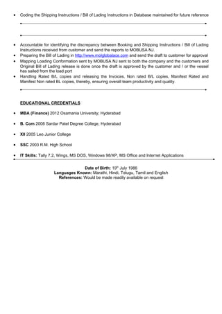 • Coding the Shipping Instructions / Bill of Lading Instructions in Database maintained for future reference
• Accountable for identifying the discrepancy between Booking and Shipping Instructions / Bill of Lading
Instructions received from customer and send the reports to MOBUSA NJ.
• Preparing the Bill of Lading in http://www.molglobalace.com and send the draft to customer for approval
• Mapping Loading Conformation sent by MOBUSA NJ sent to both the company and the customers and
Original Bill of Lading release is done once the draft is approved by the customer and / or the vessel
has sailed from the load port
• Handling Rated B/L copies and releasing the Invoices, Non rated B/L copies, Manifest Rated and
Manifest Non rated BL copies, thereby, ensuring overall team productivity and quality.
EDUCATIONAL CREDENTIALS
• MBA (Finance) 2012 Osamania University; Hyderabad
• B. Com 2008 Sardar Patel Degree College, Hyderabad
• XII 2005 Leo Junior College
• SSC 2003 R.M. High School
• IT Skills: Tally 7.2, Wings, MS DOS, Windows 98/XP, MS Office and Internet Applications
Date of Birth: 19th
July 1986
Languages Known: Marathi, Hindi, Telugu, Tamil and English
References: Would be made readily available on request
 