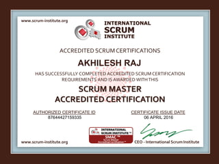INTERNATIONAL
INSTITUTE
SCRUM
www.scrum-institute.org
www.scrum-institute.org CEO - International Scrum Institute
ACCREDITED SCRUMCERTIFICATIONS
HAS SUCCESSFULLY COMPLETED ACCREDITED SCRUM CERTIFICATION
REQUIREMENTS AND IS AWARDED WITHTHIS
SCRUM MASTER
ACCREDITED CERTIFICATION
AUTHORIZED CERTIFICATE ID CERTIFICATE ISSUE DATE
AKHILESH RAJ
87644427159335 06 APRIL 2016
 