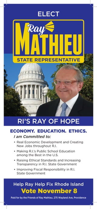 STATE REPRESENTATIVE
ECONOMY. EDUCATION. ETHICS.
I am Committed to:
• 	Real Economic Development and Creating
	 New Jobs throughout R.I.
• 	Making R.I.’s Public School Education
	 among the Best in the U.S.
• 	Raising Ethical Standards and Increasing
	 Transparency in R.I. State Government
• 	Improving Fiscal Responsibility in R.I.
	 State Government
Help Ray Help Fix Rhode Island
Vote November 8
Paid for by the Friends of Ray Mathieu. 275 Wayland Ave, Providence
RI’S RAY OF HOPE
ELECT
 