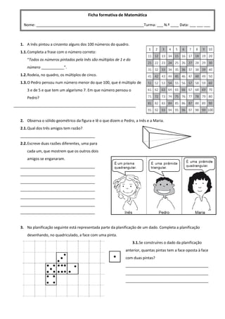 1. A Inês pintou a cinzento alguns dos 100 números do quadro.
1.1.Completa a frase com o número correto:
“Todos os números pintados pela Inês são múltiplos de 1 e do
número ___________”.
1.2.Rodeia, no quadro, os múltiplos de cinco.
1.3.O Pedro pensou num número menor do que 100, que é múltiplo de
3 e de 5 e que tem um algarismo 7. Em que número pensou o
Pedro?
___________________________________________________________
2. Observa o sólido geométrico da figura e lê o que dizem o Pedro, a Inês e a Maria.
2.1.Qual dos três amigos tem razão?
____________________________________
2.2.Escreve duas razões diferentes, uma para
cada um, que mostrem que os outros dois
amigos se enganaram.
____________________________________
____________________________________
____________________________________
____________________________________
____________________________________
____________________________________
____________________________________
3. Na planificação seguinte está representada parte da planificação de um dado. Completa a planificação
desenhando, no quadriculado, a face com uma pinta.
3.1.Se construíres o dado da planificação
anterior, quantas pintas tem a face oposta à face
com duas pintas?
________________________________________
________________________________________
________________________________________
Ficha formativa de Matemática
Nome: ____________________________________________________Turma: ___ N.º ____ Data: ___ ___ ___
Nome: ____________________________________________________Turma: ___ N.º ____ Data: ___ ___ ___
 