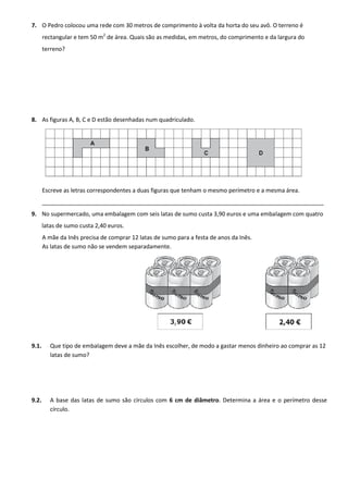 7. O Pedro colocou uma rede com 30 metros de comprimento à volta da horta do seu avô. O terreno é
rectangular e tem 50 m2
de área. Quais são as medidas, em metros, do comprimento e da largura do
terreno?
8. As figuras A, B, C e D estão desenhadas num quadriculado.
Escreve as letras correspondentes a duas figuras que tenham o mesmo perímetro e a mesma área.
________________________________________________________________________________________
9. No supermercado, uma embalagem com seis latas de sumo custa 3,90 euros e uma embalagem com quatro
latas de sumo custa 2,40 euros.
A mãe da Inês precisa de comprar 12 latas de sumo para a festa de anos da Inês.
As latas de sumo não se vendem separadamente.
9.1. Que tipo de embalagem deve a mãe da Inês escolher, de modo a gastar menos dinheiro ao comprar as 12
latas de sumo?
9.2. A base das latas de sumo são círculos com 6 cm de diâmetro. Determina a área e o perímetro desse
círculo.
 