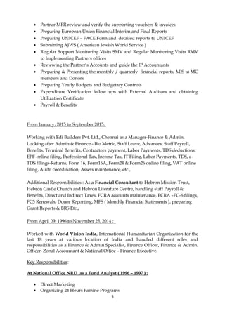 • Partner MFR review and verify the supporting vouchers & invoices
• Preparing European Union Financial Interim and Final Reports
• Preparing UNICEF – FACE Form and detailed reports to UNICEF
• Submitting AJWS ( American Jewish World Service )
• Regular Support Monitoring Visits SMV and Regular Monitoring Visits RMV
to Implementing Partners offices
• Reviewing the Partner’s Accounts and guide the IP Accountants
• Preparing & Presenting the monthly / quarterly financial reports, MIS to MC
members and Donors
• Preparing Yearly Budgets and Budgetary Controls
• Expenditure Verification follow ups with External Auditors and obtaining
Utilization Certificate
• Payroll & Benefits
From January, 2015 to September 2015;
Working with Edi Builders Pvt. Ltd., Chennai as a Manager-Finance & Admin.
Looking after Admin & Finance - Bio Metric, Staff Leave, Advances, Staff Payroll,
Benefits, Terminal Benefits, Contractors payment, Labor Payments, TDS deductions,
EPF-online filing, Professional Tax, Income Tax, IT Filing, Labor Payments, TDS, e-
TDS filings-Returns, Form 16, Form16A, Form24 & Form26 online filing, VAT online
filing, Audit coordination, Assets maintenance, etc.,
Additional Responsibilities : As a Financial Consultant to Hebron Mission Trust,
Hebron Castle Church and Hebron Literature Centre, handling staff Payroll &
Benefits, Direct and Indirect Taxes, FCRA accounts maintenance, FCRA –FC-6 filings,
FC5 Renewals, Donor Reporting, MFS ( Monthly Financial Statements ), preparing
Grant Reports & BRS Etc.,
From April 09, 1996 to November 25, 2014 ;
Worked with World Vision India, International Humanitarian Organization for the
last 18 years at various location of India and handled different roles and
responsibilities as a Finance & Admin Specialist, Finance Officer, Finance & Admin.
Officer, Zonal Accountant & National Office – Finance Executive.
Key Responsibilities:
At National Office NRD as a Fund Analyst ( 1996 – 1997 ) :
• Direct Marketing
• Organizing 24 Hours Famine Programs
3
 