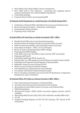 • Direct Mails to Key Stack Holders, Donors and Sponsors
• New Child Link to New Sponsors – processing and assigning sponsor
numbers and handed over to Donor Relation Department
• Cash & Bank dealings
• Corporate Donors follow ups & preparing MIS
AT Internal Audit Department as a Audit Executive ( Six Month during 1997 ):
• Verification of National Office staff Medical & Conveyance Reimbursement
• Review the Internal Auditors – Preliminary Audit Reports
• Assist Internal Audits at Projects
• Preparing Yearly Audit plan
At Zonal Office, WV East Zone as a Zonal Accountant ( 1997 – 2000 ):
• Handled Zonal Office day to day financial transactions
• Sun Data Entries & Postings for both Local Fund & FCRA accounts
• ADPs accounts reconciliation with Zonal Office books of accounts
• Fund release to Projects – ADPs / CC & CD Projects
• Review & assist in preparing Project (ADPs ) Budget
• Preparing Zonal Office Budget
• Visits ADPs and review the ADP accounts, train the ADP Accountants
• Preparing staff Payroll
• Calculating, Deducting TDS & Income Tax
• Filing Income Tax, TDS quarterly & Annual Returns for both Vendors & Staff
• Preparing Fund Projection & Fund Request to National Office
• September Annual Account Closing for WVI
• March Account Closing for Statutory Purpose
• Asset Maintenance, preparing Fixed Assets Schedule
• Co-ordinate with Internal Audits & External Audits
• Part of a Purchase Committee and reviewed the PC Resolutions, Comparative
Statements & vendor Verification
At National Office, WV India as a Finance Executive ( 2000 – 2004 ) ;
• Day to Day Financial Transactions of National Office
• Sun data entries, Reviewed the transactions & Fair Postings
• Reconciling six Zonal Offices books of accounts with National Office
• PBAS Reconciliation
• Reviewed the Project ( ADPs ) books of accounts, Ageing, Accruals, Asset &
Liabilities
• Reconciling Bank & Cash, daily Petty Cash verification, monthly BRS review
• GL 450
• Prepared Funding Requests for WV PO, WV Germany, WV Taiwan & WV
Switzerland
4
 