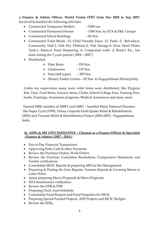 a Finance & Admin Officer, World Vision ITRT from Dec 2004 to Sep 2007.
Involved & handled the following activities:
• Constructed Temporary Shelters - 5500 nos
• Constructed Permanent Houses - 1348 Nos, by ETA & P&C Groups
• Constructed School Buildings - 06 Nos
• Constructed Toilet Blocks -15, Child Friendly Faces -11, Parks -2, Balvadis-6,
Community Hall-2, Fish Dry Platform-2, Fish Storage-8, Over Head Water
Tank-1, Dams-4, Pond Deepening -6, Compound walls -2, Road-1 Etc., has
done during the 3 years period ( 2004 – 2007 )
• Distributed,
 Fiber Boats - 150 Nos
 Catamarans - 110 Nos
 Nets (diff types) - 200 Nos
 (Water) Tanker Lorries – 02 Nos to Nagapattinam Municipality.
Under my supervision many more relief items were distributed, like Hygiene
Kits, Fans, Food Items, Grocery items, Cloths, School-College Fees, Training Fees,
Seeds, Trainings, Awareness programs, Medical Assistances and many more.
Trained DRR, member of NRRT and GRRT – handled Many National Disasters
like Super Cycle (1999), Orissa, Gujarath Earth Quake Relief & Rehabilitation
(2001) and Tsunami Relief & Rehabilitation Project (2004-2007) - Nagapattinam,
India.
At ADPs & MY CITY INITIATIVE – Chennai as a Finance Officer & Specialist
- Finance & Admin ( 2007 – 2014 )
• Day to Day Financial Transactions
• Approving Petty Cash & other Payments
• Review the Purchase Orders, Work Orders
• Review the Purchase Committee Resolutions, Comparative Statements and
Vendor verifications
• Consolidate MCIC Reports & preparing MIS for the Management
• Preparing & Posting the Core Reports, Variants Reports & Covering Memo in
Lotus Notes.
• Assist preparing Macro Proposals & Micro Proposals
• EDA beneficiaries verification
• Review the CDR & FDR
• Preparing Fixed Asset Schedule
• Consolidate Fund Request and Fund Projection for MCIC
• Preparing Special Funded Projects, ADP Projects and MCIC Budgets
• Review the EERs,
6
 