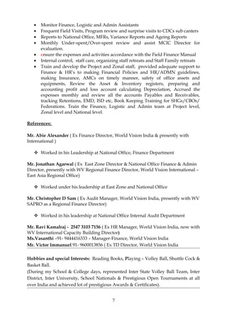 • Monitor Finance, Logistic and Admin Assistants
• Frequent Field Visits, Program review and surprise visits to CDCs sub canters
• Reports to National Office, MFRs, Variance Reports and Ageing Reports
• Monthly Under-spent/Over-spent review and assist MCIC Director for
evaluation.
• ensure the expenses and activities accordance with the Field Finance Manual
• Internal control, staff care, organizing staff retreats and Staff Family retreats
• Train and develop the Project and Zonal staff, provided adequate support to
Finance & HR’s to making Financial Policies and HR/ADMN guidelines,
making Insurance, AMCs on timely manner, safety of office assets and
equipments, Review the Asset & Inventory registers, preparing and
accounting profit and loss account calculating Depreciation, Accrued the
expenses monthly and review all the accounts Payables and Receivables,
tracking Retentions, EMD, ISD etc, Book Keeping Training for SHGs/CBOs/
Federations. Train the Finance, Logistic and Admin team at Project level,
Zonal level and National level.
References:
Mr. Abie Alexander ( Ex Finance Director, World Vision India & presently with
International )
 Worked in his Leadership at National Office, Finance Department
Mr. Jonathan Agarwal ( Ex East Zone Director & National Office Finance & Admin
Director, presently with WV Regional Finance Director, World Vision International –
East Asia Regional Office)
 Worked under his leadership at East Zone and National Office
Mr. Christopher D Sam ( Ex Audit Manager, World Vision India, presently with WV
SAPRO as a Regional Finance Director)
 Worked in his leadership at National Office Internal Audit Department
Mr. Ravi Kamalraj - 2547 3103 7156 ( Ex HR Manager, World Vision India, now with
WV International Capacity Building Director)
Ms.Vasanthi –91- 9444416333 – Manager-Finance, World Vision India
Mr. Victor Immanuel 91- 9600013856 ( Ex TD Director, World Vision India
Hobbies and special Interests: Reading Books, Playing – Volley Ball, Shuttle Cock &
Basket Ball.
(During my School & College days, represented Inter State Volley Ball Team, Inter
District, Inter University, School Nationals & Prestigious Open Tournaments at all
over India and achieved lot of prestigious Awards & Certificates).
7
 