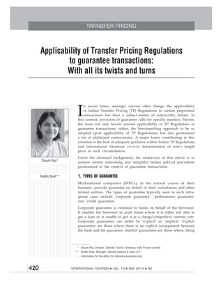 420 INTERNATIONAL TAXATION VOL. 10 MAY 2014 68
TRANSFER PRICING
to guarantee transactions:
I
n recent times, amongst various other things, the applicability
of Indian Transfer Pricing (TP) Regulations to certain pinpointed
transactions has been a subject-matter of noteworthy debate. In
this context, provision of guarantee calls for specific mention. Herein,
the issue not only hovers around applicability of TP Regulations to
guarantee transactions, rather, the benchmarking approach to be so
adopted (post applicability of TP Regulations) has also germinated
a lot of additional controversies. A major factor contributing to this
situation is the lack of adequate guidance within Indian TP Regulations
and international literature vis-à-vis determination of arm’s length
price in such circumstances.
Given the aforesaid background, the endeavour of this article is to
analyse certain interesting and insightful Indian judicial precedents
pronounced in the context of guarantee transactions.
1. TYPES OF GUARANTEE
Multinational companies (MNCs), in the normal course of their
business, provide guarantee on behalf of their subsidiaries and other
related entities. The types of guarantee typically seen in such intra-
group cases include ‘corporate guarantee’, ‘performance guarantee’
and ‘credit guarantee’.
Corporate guarantee is extended to banks on behalf of the borrower.
It enables the borrower to avail funds where it is either not able to
get a loan or is unable to get it at a cheap/competitive interest rate.
Corporate guarantees can either be ‘explicit’ or ‘implicit’. Explicit
guarantees are those where there is an explicit arrangement between
the bank and the guarantor. Implicit guarantees are those where, being
* Shuchi Ray, Director, Deloitte Touche Tohmatsu India Private Limited
** Riddhi Shah, Manager, Deloitte Haskins & Sells LLP.
- Information for the editor for reference purposes only
Shuchi Ray*
Riddhi Shah**
 