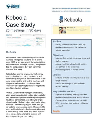Keboola
Case Study
25 meetings in 30 days
The Story
Keboola has been implementing cloud based
business intelligence solutions for its clients
since 2008. In an age when information is king,
Keboola extract, manage, connect, and present
data for companies so they can learn their
business’ true story.
Keboola had spent a large amount of money
on a booth at an upcoming conference and
were wishing to optimize their investment in the
show by connecting and setting meetings with
prospects and resellers prior to the show.
They were also seeking to increase registrants
for a future hosted webinar.
Product Development Manager and Partner,
Milan Veverka contracted Linked Into Leads for
their extensive experience working with specific
industries, conferences, and ability to target
internationally. Before Linked Into Leads, Milan
received 1 inbound inquiry per week through
his website (www.keboola.com). He needed to
ramp up his strategy for business development
in an incredibly niche area, and had a specific
list of prospects he wished to connect with
without spamming or cold calling.
Problem
 Inability to identify or connect with key
decision makers prior to the conference
without spamming
Objectives
 Maximize ROI on high conference, travel and
staffing expenses
 Arrange meetings with potential resellers
and partners at the conference
 Increase registrants to hosted webinar
Solution
 Find and evaluate LinkedIn presence of ideal
target partners
 Execute a Campaign to non-abrasively
request meetings
Why Linked Into Leads?
 Experienced at setting meetings with key
decision makers in minimal amount of time
 Campaigns had immediate and traceable
KPI’s – important to a business intelligence
company!
Results
 173 partners found on LinkedIn
 20 positive within 3 days
 25 meetings arranged in 3 weeks
 205 new connections within 3 weeks
 