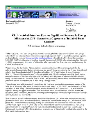 For Immediate Release: Contact:
January 18, 2017 Susanne LaFrankie
609-292-0701
Greg Reinert
609-777-3305
Christie Administration Reaches Significant Renewable Energy
Milestone in 2016 - Surpasses 2 Gigawatts of Installed Solar
Capacity
- N.J. continues its leadership in solar energy -
TRENTON, N.J. – The New Jersey Board of Public Utilities, (NJBPU) today announced that New Jersey's
solar industry has hit a significant milestone in surpassing 2 gigawatts (GW) of installed solar energy capacity.
As detailed in the year-end New Jersey Solar Installation Report released today, New Jersey has more than
2,003 MW (2GW) of solar capacity installed statewide through nearly 66,000 solar projects, as of the December
31, 2016. Approximately 94 percent of all installed solar capacity in New Jersey has been installed during the
Christie Administration.
“We are proud that the Christie Administration’s commitment to renewable solar energy has led to the
achievement of surpassing the 2 gigawatt milestone and recently being recognized as the #2 state for residential
solar by Solar Power Rocks in its U.S. Solar Power Rankings 2017,” said Richard S. Mroz, President,
NJBPU. “Through this Administration’s efforts to support solar, New Jersey has achieved the fourth highest
cumulative amount of installed solar capacity in the country; with 94 percent of all that solar being installed
during Governor Christie’s first seven years in office. We are ensuring a future where distributed solar energy
generation remains an important part of New Jersey’s energy future.”
This milestone is an achievement only reached by a few very large states and demonstrates the success of the
Solar Act in advancing solar across all market sectors in New Jersey. In fact, 2016’s installed capacity of 353
MW ranks as New Jersey’s second highest year, behind only that of 2012 which had 417 MW of installed
capacity. Among the approximate 66,000 solar installations across the Garden State, there are over 60,000
residential, 3,800 commercial, 550 school, and 280 government projects constructed in places such as, rooftops,
carports, landfills and brownfields.
New Jersey was recently ranked the second friendliest solar state for 2017 by the solar research and advocacy
group Solar Power Rocks. In its newly released United States Solar Power Rankings 2017, Solar Power Rocks
praises NJ’s commitment to solar energy, stating “NJ’s solar carve-out is still near the best in the nation.”
Another recent report issued by Clean Edge and the Retail Industry Leaders Association ranked New Jersey
second nationally in Corporate Onsite Solar Deployment and third nationally in Corporate Clean Energy
Procurement. Additionally, New Jersey continues to rank second in the nation for installed solar capacity at the
electric distribution system level.
 