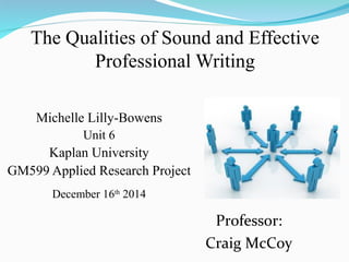 The Qualities of Sound and Effective
Professional Writing
Michelle Lilly-Bowens
Unit 6
Kaplan University
GM599 Applied Research Project
December 16th
2014
Professor:
Craig McCoy
 