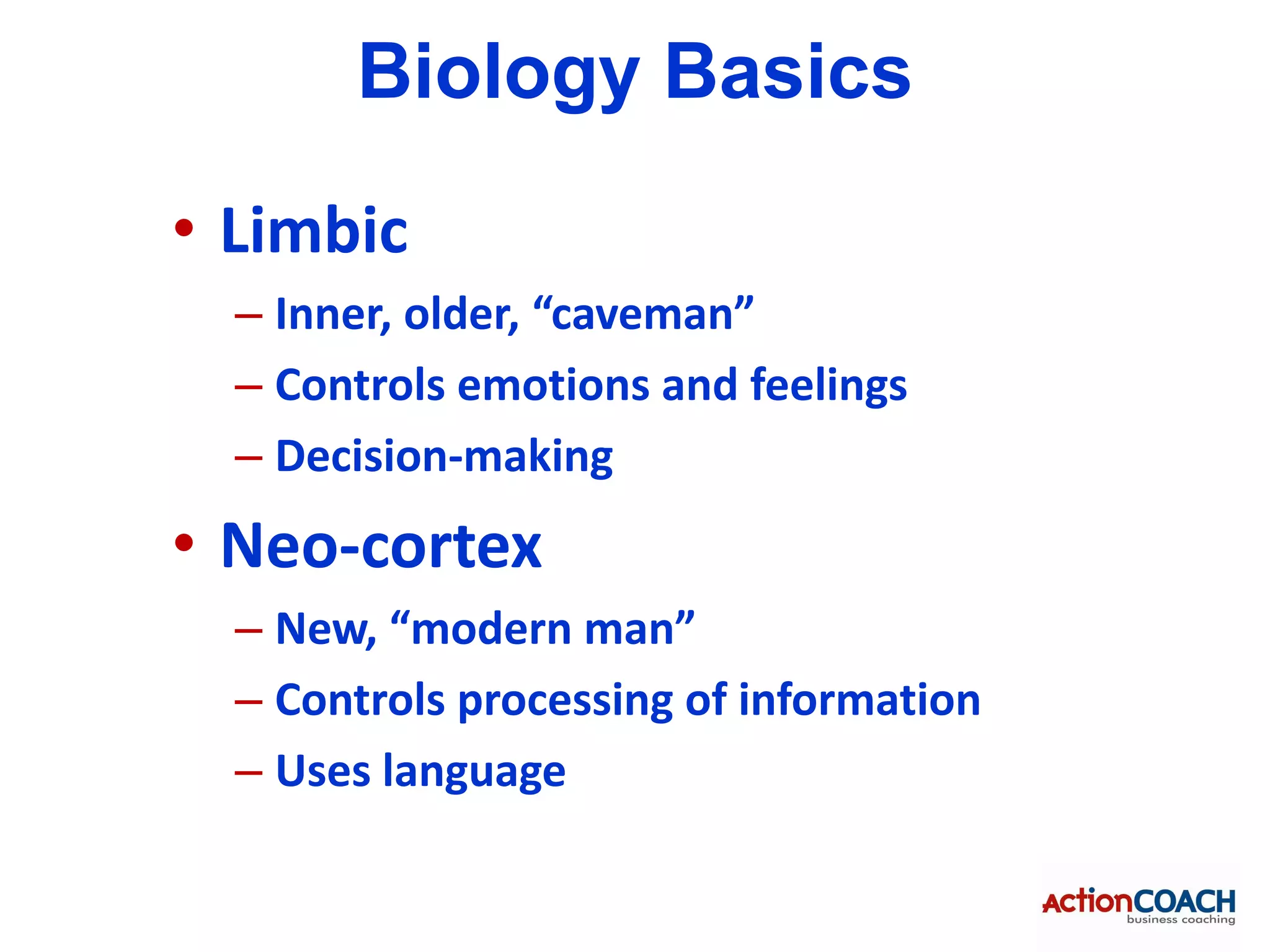 Biology Basics
• Limbic
  – Inner, older, “caveman”
  – Controls emotions and feelings
  – Decision-making
• Neo-cortex
  – New, “modern man”
  – Controls processing of information
  – Uses language
 