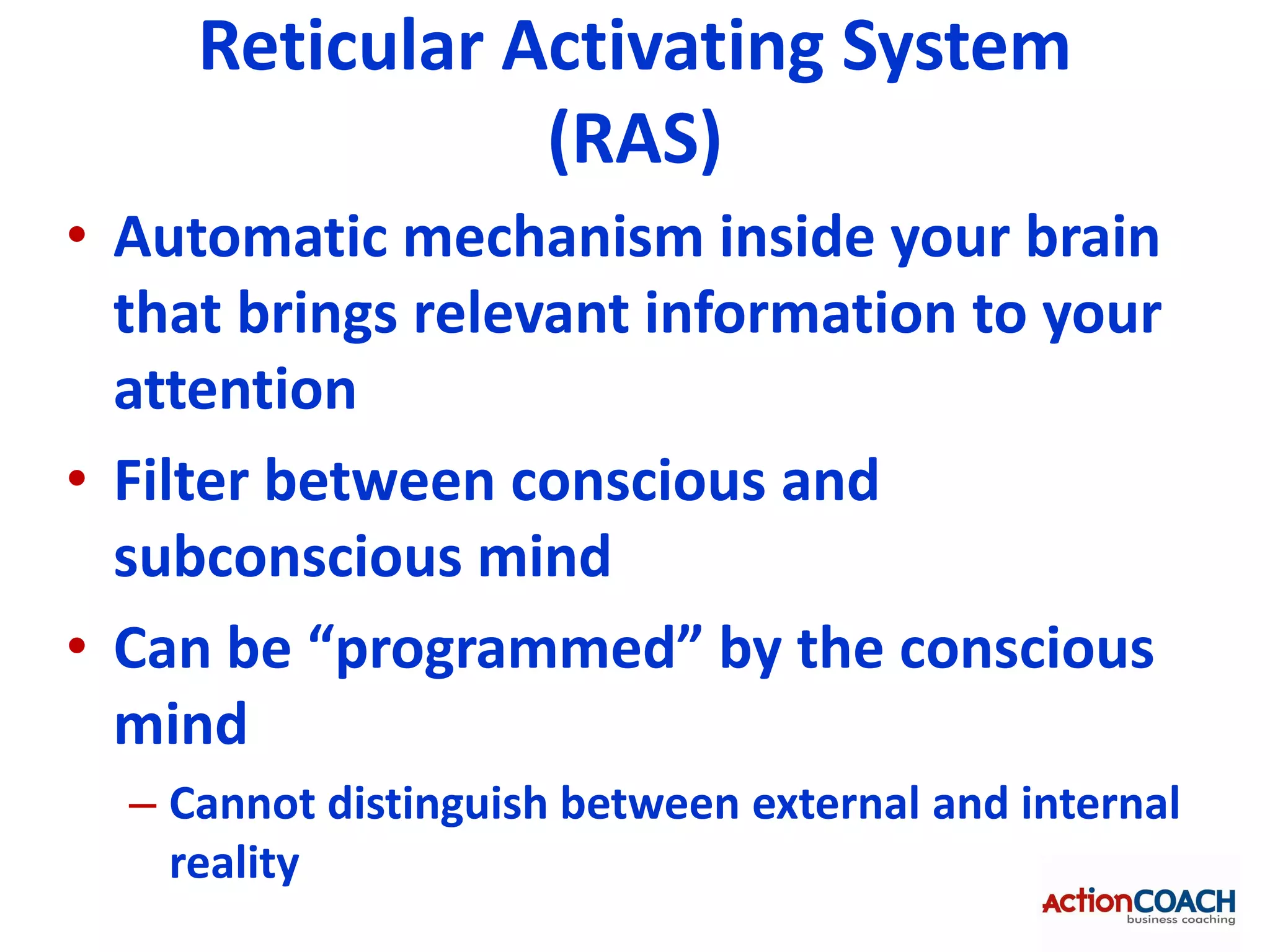 Reticular Activating System
                (RAS)
• Automatic mechanism inside your brain
  that brings relevant information to your
  attention
• Filter between conscious and
  subconscious mind
• Can be “programmed” by the conscious
  mind
  – Cannot distinguish between external and internal
    reality
 