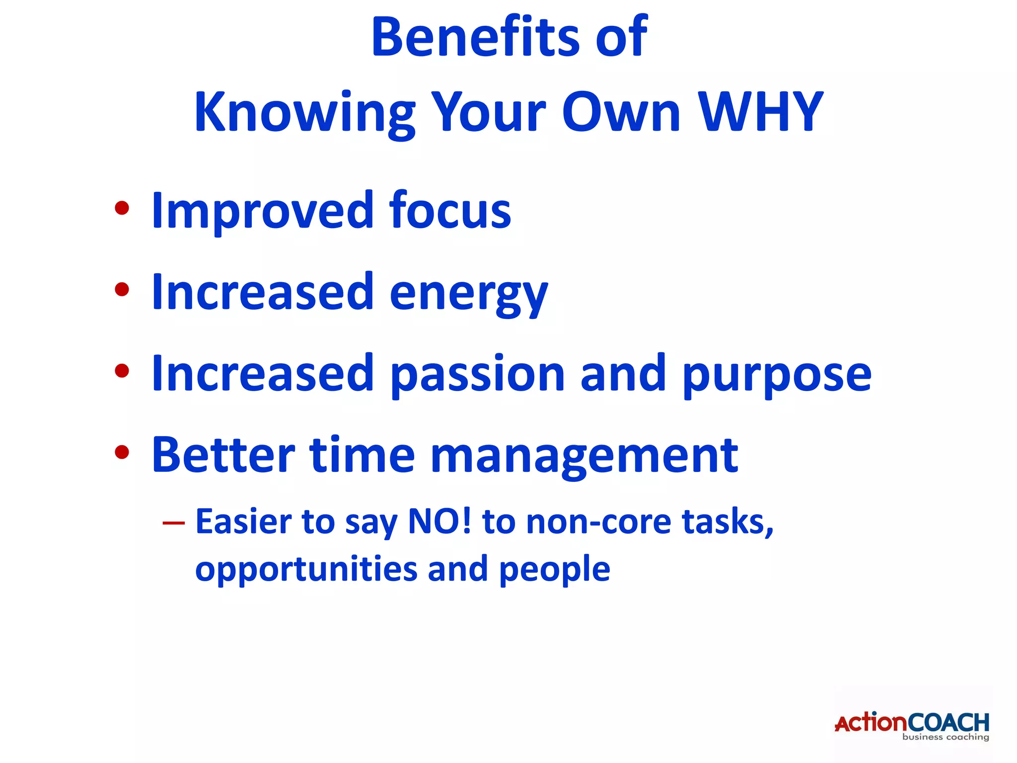 Benefits of
     Knowing Your Own WHY
•   Improved focus
•   Increased energy
•   Increased passion and purpose
•   Better time management
    – Easier to say NO! to non-core tasks,
      opportunities and people
 