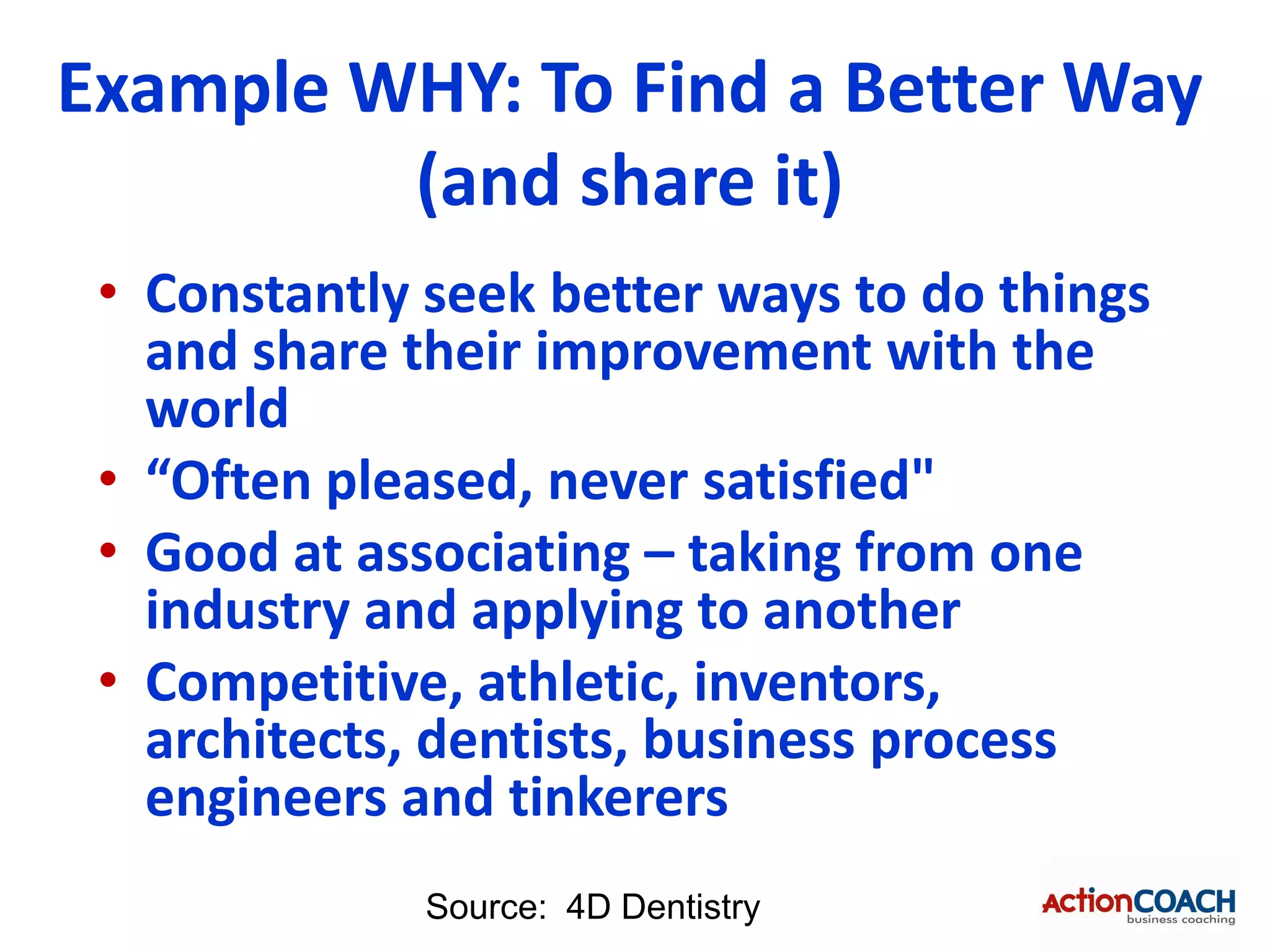 Example WHY: To Find a Better Way
         (and share it)
 • Constantly seek better ways to do things
   and share their improvement with the
   world
 • “Often pleased, never satisfied"
 • Good at associating – taking from one
   industry and applying to another
 • Competitive, athletic, inventors,
   architects, dentists, business process
   engineers and tinkerers
              Source: 4D Dentistry
 