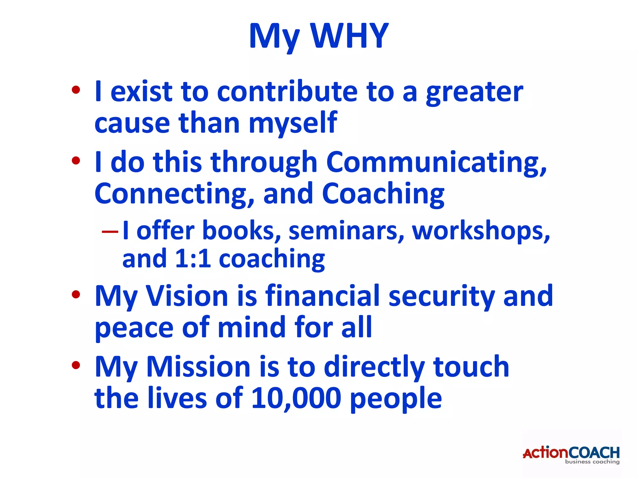 My WHY
• I exist to contribute to a greater
  cause than myself
• I do this through Communicating,
  Connecting, and Coaching
  – I offer books, seminars, workshops,
    and 1:1 coaching
• My Vision is financial security and
  peace of mind for all
• My Mission is to directly touch
  the lives of 10,000 people
 