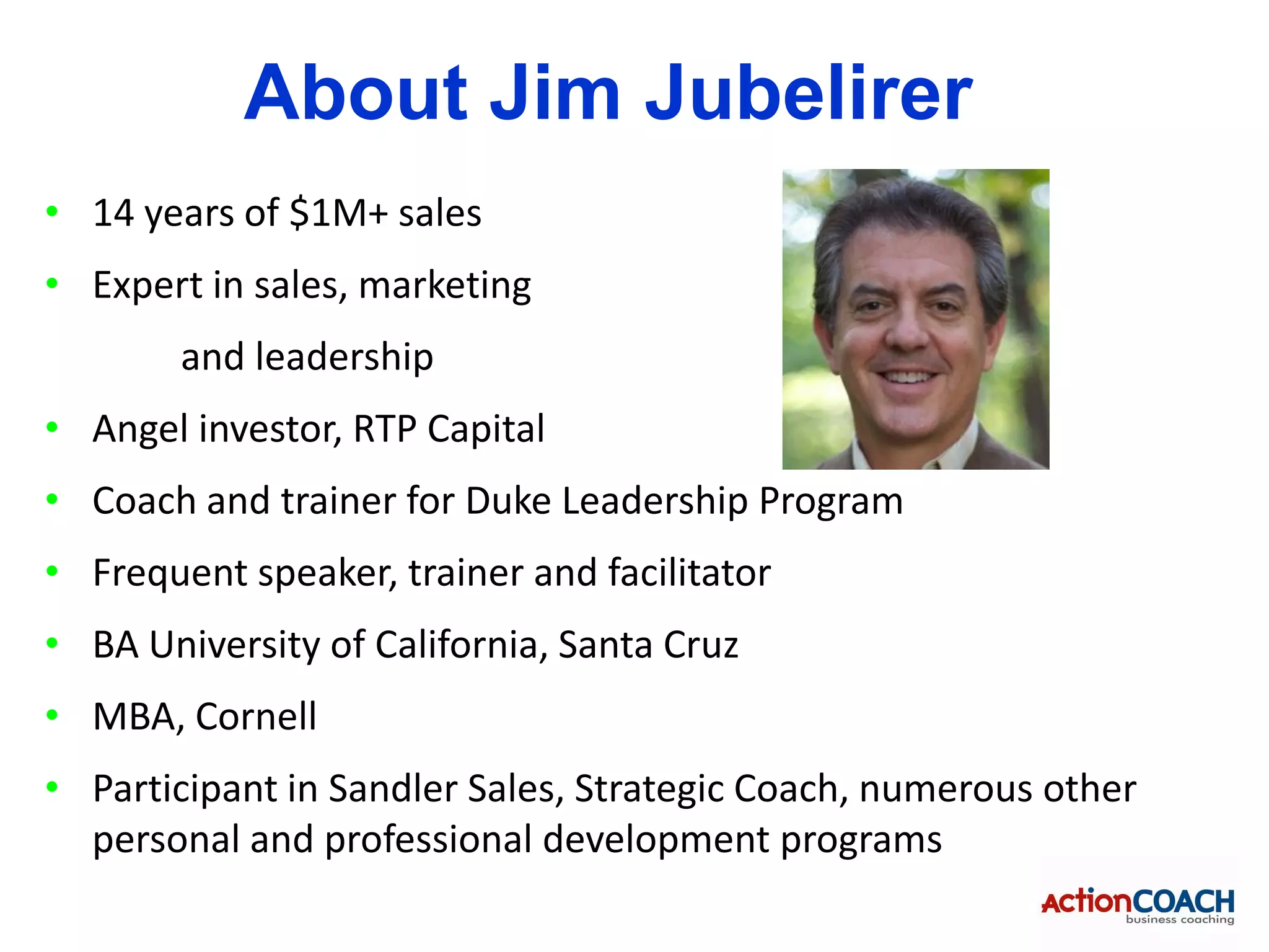 About Jim Jubelirer
• 14 years of $1M+ sales
• Expert in sales, marketing
        and leadership
• Angel investor, RTP Capital
• Coach and trainer for Duke Leadership Program
• Frequent speaker, trainer and facilitator
• BA University of California, Santa Cruz
• MBA, Cornell
• Participant in Sandler Sales, Strategic Coach, numerous other
  personal and professional development programs
 