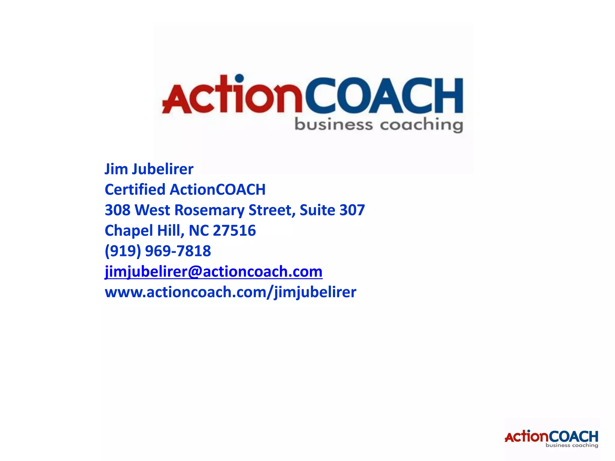 Jim Jubelirer
Certified ActionCOACH
308 West Rosemary Street, Suite 307
Chapel Hill, NC 27516
(919) 969-7818
jimjubelirer@actioncoach.com
www.actioncoach.com/jimjubelirer
 