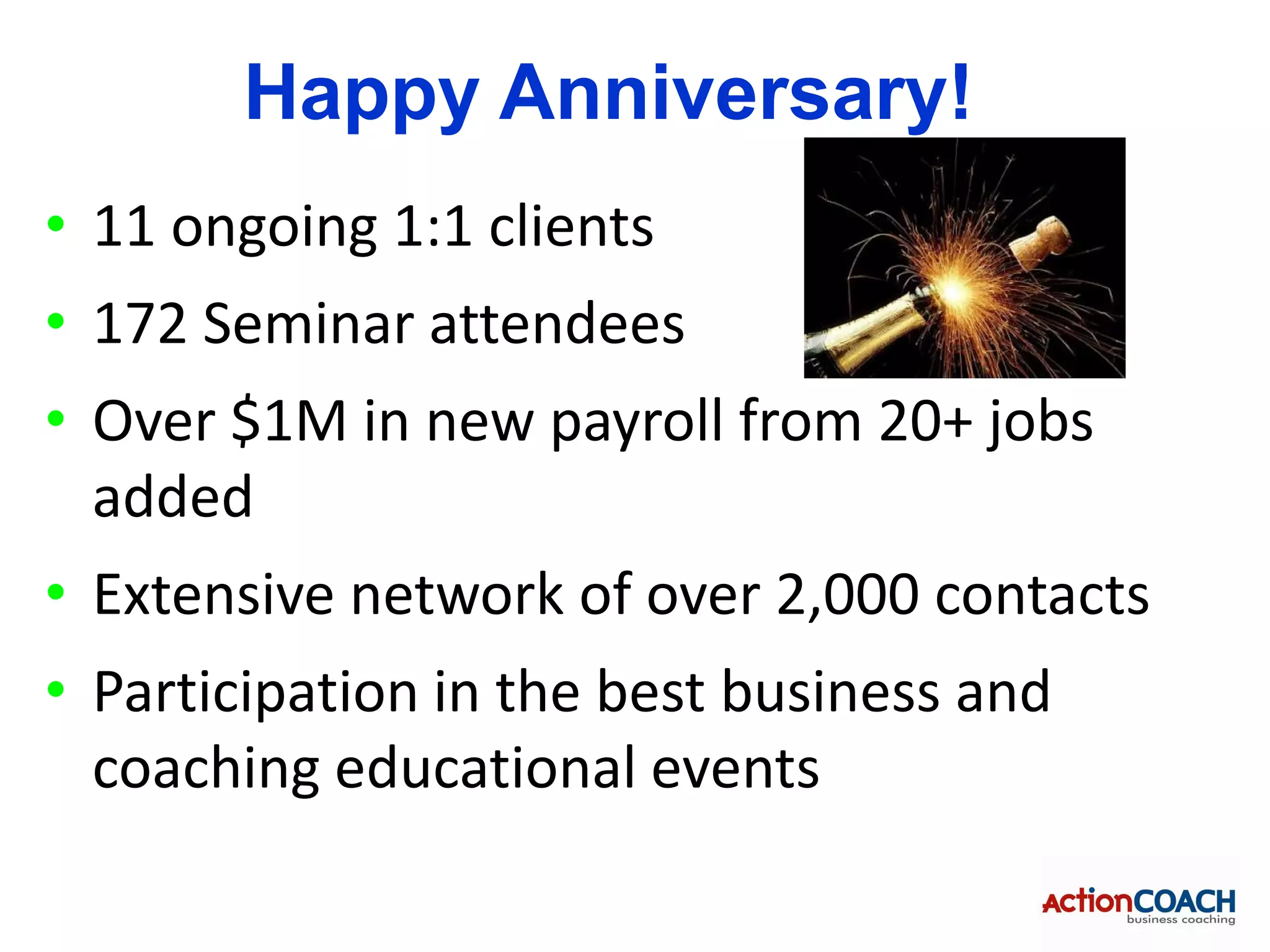 Happy Anniversary!
• 11 ongoing 1:1 clients
• 172 Seminar attendees
• Over $1M in new payroll from 20+ jobs
  added
• Extensive network of over 2,000 contacts
• Participation in the best business and
  coaching educational events
 