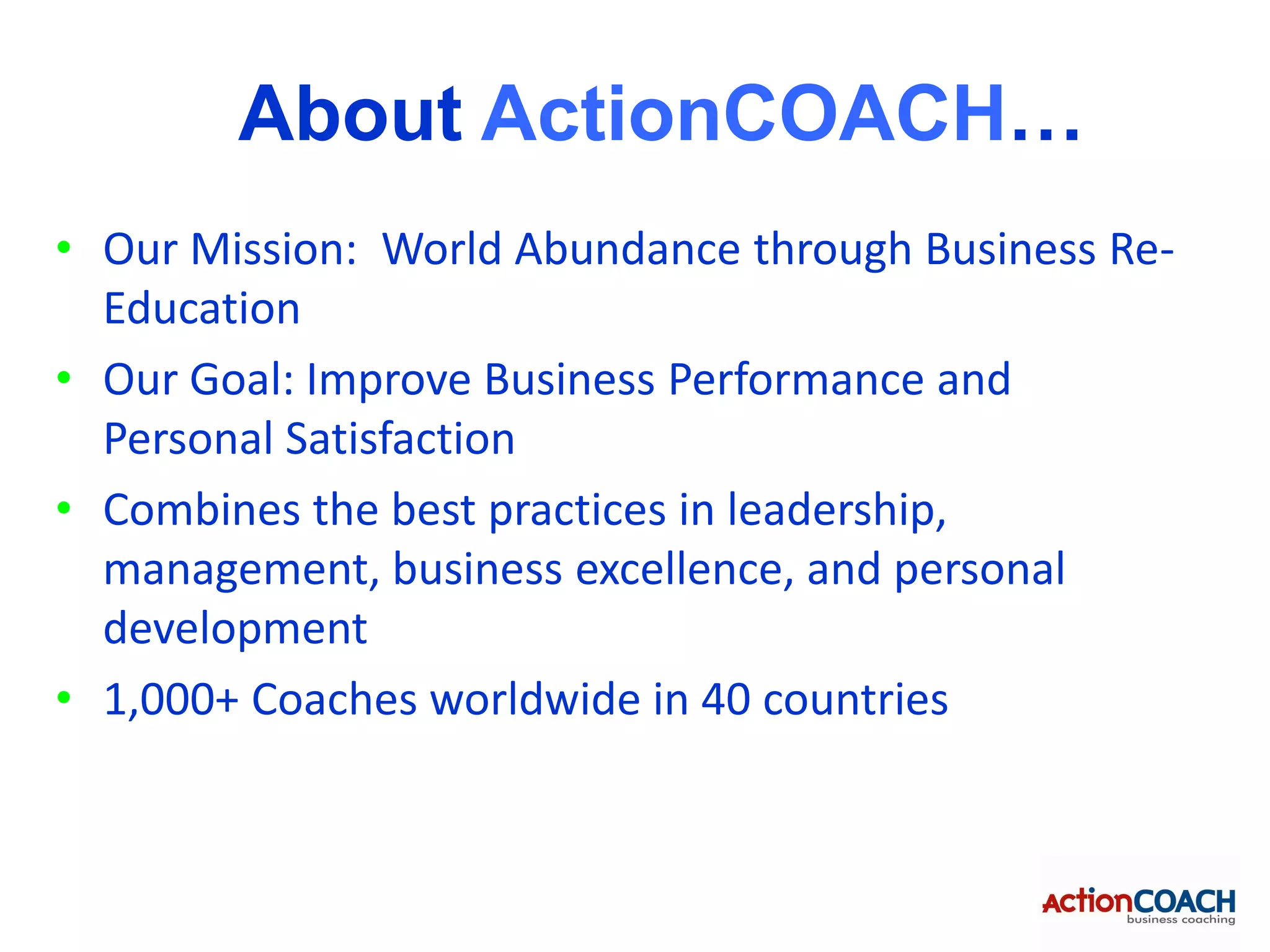 About ActionCOACH…
• Our Mission: World Abundance through Business Re-
  Education
• Our Goal: Improve Business Performance and
  Personal Satisfaction
• Combines the best practices in leadership,
  management, business excellence, and personal
  development
• 1,000+ Coaches worldwide in 40 countries
 