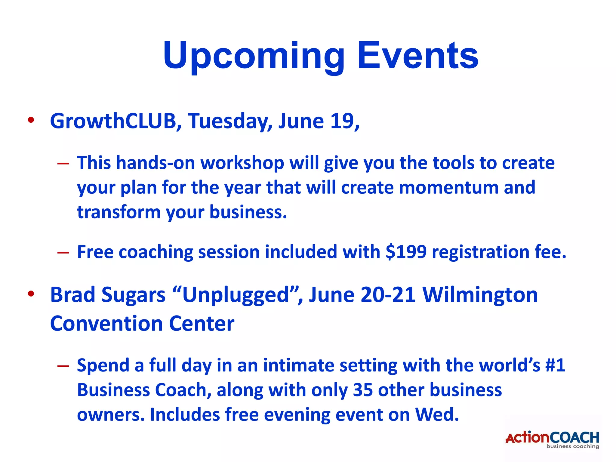 Upcoming Events
• GrowthCLUB, Tuesday, June 19,
  – This hands-on workshop will give you the tools to create
    your plan for the year that will create momentum and
    transform your business.
  – Free coaching session included with $199 registration fee.

• Brad Sugars “Unplugged”, June 20-21 Wilmington
  Convention Center
  – Spend a full day in an intimate setting with the world’s #1
    Business Coach, along with only 35 other business
    owners. Includes free evening event on Wed.
 