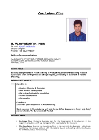 Curriculum Vitae
R. VIJAYAKANTH. MBA
E- mail: vijayffi10@live.in
Skype:Omgknit
Mobile: +91 8525991909
Address for communication
No:C1,MARUTHI APPARTMENT,6TH
STREET, SORNAPURI ENCLAVE
JAVAGAR NAGAR, 15 VELAMPALAYAM, TRIRUPUR-641654
Tamilnadu, India.
Career Focus
Seeking assignments in Merchandising / Product Development/Sourcing / Retail
Operations with an Organization of high repute, preferably in Garment & Textile
Industry.
PROFESSIONAL PROFILE
Expertise in:
⇒Strategy Planning & Execution
⇒New Product Development
⇒Marketing,Costing &Merchandising
⇒Vendor Development
⇒Outsourcing
Experience
Around 9+ years experience in Merchandising.
Work exposure in Manufacturing unit and Buying Office. Exposure in Export and Retail
market .Handled for European & US Market.
Business Skills
 Business Plan: Designing business plan for the Organization & Development in the
region in consultation with top management for organizational development.
 Merchandising: Steering merchandising efforts in harmony with the business objectives;
establishing harmonious relations with international buyers and dealing with buying houses
for profitable product merchandising.
 