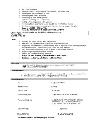 ⇒ Led 3 merchandisers
⇒ Coordinating with client regarding Development, Samples & bulk
⇒ Developing & Procuring Fabric & trims
⇒ Developing New clients & samples
⇒ Negotiating on price with suppliers
⇒ Production planning and quality review
⇒ Costing & Price negotiation with customer
⇒ Developing fabric & garments as per latest trend in EUROPEAN market
⇒ Timeline management on sample & bulk shipment through elegant T&A plan
Buyers- LERROS , ORCHASTRA
⇒ Products- MEN WOMEN & KIDS KNITTED GARMENTS
MOREGLAM , UK BASED LICENED OFFICE AT TIRUPUR, INDIA
Merchandiser
AUG’ 05- NOV’ 07
Role:
⇒ Handled two buyer account as a Merchandiser
⇒ Executing the confirmed order by effective T&A Merchandising.
⇒ Supporting UK (Head Office) merchandising team in regard to fabric consumption (Bulk
and Development), Trims consumption, Fabric and Trim Booking.
⇒ Co-Coordinating directly with buyer in regard to any quality approval.
⇒ Supervising complete production activities
⇒ Vessel and Container Planning approval
⇒ Label- MK ONE ,SELECT, MORGLAM STORE PRODUCTS
⇒ Products- Ladies Tops, Bottoms and Outer Wears
Education
B COM from RVS COLLEGE (SULUR) under BHARATHIYAR UNIVERSITY
MBA- BHARATHIYAR UNIVERSITY
Computer Skills
 Having Adequate knowledge in MS-Office Package and Internet Communication Tools
 STAGE & VISUAL GEMS (EDP package of Textile Software).
Personal Profile
Name R VIJAYAKANTH
Marital Status Married
Date of birth 06.03.1982
Languages Known TAMIL, ENGLISH, HINDI, SINHALA
Permanent Address No:C1,MARUTHI APPARTMENT,6TH
STREET,
SORNAPURI ENCLAVE,JAVAGAR NAGAR,
15 VELAMPALAYAM, TRIRUPUR-641654
Date:27/04/15 Signature
Place: TIRUPUR (R VIJAYA KANTH)
Desire to Relocate- References upon request
 