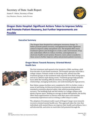 Secretary of State Audit Report
Jeanne P. Atkins, Secretary of State
Gary Blackmer, Director, Audits Division
2015-23 September 2015
OSH: Significant Actions Taken, but Improvements Possible Page 1
Oregon State Hospital: Significant Actions Taken to Improve Safety
and Promote Patient Recovery, but Further Improvements are
Possible
Oregon Moves Towards Recovery- Oriented Mental
Health Care
The first treatment mall opened at the hospital in 2006, marking a shift
from decades of unit-based treatment. The hospital operates much like a
college campus. Patients reside on the living units, attend class-like
treatment groups on the treatment malls separate from their living space,
and eat in cafeteria-style dining rooms. Treatment groups help patients
learn skills like handling difficult emotions, developing healthy
relationships, managing medication, and understanding the legal process.
New Salem campus facilities were completed in 2011 to further create a
sense of well-being. Architectural features incorporate design elements
intended to minimize physical safety risks while promoting patient
recovery. The buildings look and feel similar to a college campus with
plenty of green space. Holding an average of about 600 patients, the facility
offers them opportunities to interact with their peers and simulate
community experiences such as visiting a coffee shop or a salon.
The adoption of treatment malls is part of Oregon’s larger move towards
recovery-oriented mental health care. This approach takes the view that
individuals with mental illness can improve their health and wellness, live a
self-directed life, and strive to reach their full potential through the
Executive Summary
The Oregon State Hospital has undergone enormous change. To
better promote patient recovery, management has taken significant
action to improve safety and patient care. The hospital offers more
treatment options and strategies to create a safer environment. It has
also undertaken efforts to reduce overtime, and implement an
electronic health record system. However, more action is needed in
these areas to further improve safety and promote patient recovery.
 