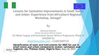 Lessons for Sanitation Improvements in Small Towns
and Urban- Experience from AfricaSan4 Regional
Workshop, Senegal"
By
Babatope Babalobi
Senior Sanitation Reform Expert
EU-Water Supply and Sanitation Sector Reform Programme Phase III
(WSSSRP III)
Babalobi@yahoo.com +2348035897435
Identification of tools and instruments for M&E for use in
small towns and urban components (water, sanitation and
hygiene) Jos, Plateau State, Nigeria Date: June 24, 2015
 