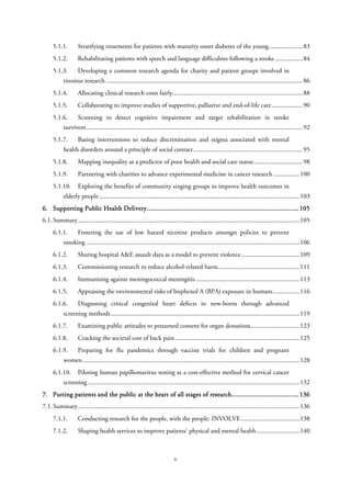5.1.1. Stratifying treatments for patients with maturity onset diabetes of the young.....................83
5.1.2. Rehabilitating patients with speech and language difficulties following a stroke.................84
5.1.3. Developing a common research agenda for charity and patient groups involved in
tinnitus research.........................................................................................................................86
5.1.4. Allocating clinical research costs fairly................................................................................88
5.1.5. Collaborating to improve studies of supportive, palliative and end-of-life care...................90
5.1.6. Screening to detect cognitive impairment and target rehabilitation in stroke
survivors.....................................................................................................................................92
5.1.7. Basing interventions to reduce discrimination and stigma associated with mental
health disorders around a principle of social contact...................................................................95
5.1.8. Mapping inequality as a predictor of poor health and social care status..............................98
5.1.9. Partnering with charities to advance experimental medicine in cancer research ................100
5.1.10. Exploring the benefits of community singing groups to improve health outcomes in
elderly people...........................................................................................................................103
6. Supporting Public Health Delivery......................................................................................105
6.1.Summary........................................................................................................................................105
6.1.1. Fostering the use of low hazard nicotine products amongst policies to prevent
smoking ...................................................................................................................................106
6.1.2. Sharing hospital A&E assault data as a model to prevent violence....................................109
6.1.3. Commissioning research to reduce alcohol-related harm..................................................111
6.1.4. Immunising against meningococcal meningitis................................................................113
6.1.5. Appraising the environmental risks of bisphenol A (BPA) exposure in humans................116
6.1.6. Diagnosing critical congenital heart defects in new-borns through advanced
screening methods....................................................................................................................119
6.1.7. Examining public attitudes to presumed consent for organ donations..............................123
6.1.8. Cracking the societal cost of back pain ............................................................................125
6.1.9. Preparing for flu pandemics through vaccine trials for children and pregnant
women.....................................................................................................................................128
6.1.10. Piloting human papillomavirus testing as a cost-effective method for cervical cancer
screening ..................................................................................................................................132
7. Putting patients and the public at the heart of all stages of research......................................136
7.1.Summary........................................................................................................................................136
7.1.1. Conducting research for the people, with the people: INVOLVE....................................138
7.1.2. Shaping health services to improve patients’ physical and mental health ..........................140
v
 