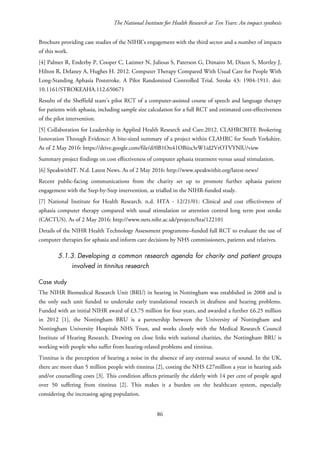 The National Institute for Health Research at Ten Years: An impact synthesis
Brochure providing case studies of the NIHR’s engagement with the third sector and a number of impacts
of this work.
[4] Palmer R, Enderby P, Cooper C, Latimer N, Julious S, Paterson G, Dimairo M, Dixon S, Mortley J,
Hilton R, Delaney A, Hughes H. 2012. Computer Therapy Compared With Usual Care for People With
Long-Standing Aphasia Poststroke. A Pilot Randomized Controlled Trial. Stroke 43: 1904-1911. doi:
10.1161/STROKEAHA.112.650671
Results of the Sheffield team’s pilot RCT of a computer-assisted course of speech and language therapy
for patients with aphasia, including sample size calculation for a full RCT and estimated cost-effectiveness
of the pilot intervention.
[5] Collaboration for Leadership in Applied Health Research and Care.2012. CLAHRCBITE Brokering
Innovation Through Evidence: A bite-sized summary of a project within CLAHRC for South Yorkshire.
As of 2 May 2016: https://drive.google.com/file/d/0B1On41OBiiu3eW1id2VrOTVYNlU/view
Summary project findings on cost effectiveness of computer aphasia treatment versus usual stimulation.
[6] SpeakwithIT. N.d. Latest News. As of 2 May 2016: http://www.speakwithit.org/latest-news/
Recent public-facing communications from the charity set up to promote further aphasia patient
engagement with the Step-by-Step intervention, as trialled in the NIHR-funded study.
[7] National Institute for Health Research. n.d. HTA - 12/21/01: Clinical and cost effectiveness of
aphasia computer therapy compared with usual stimulation or attention control long term post stroke
(CACTUS). As of 2 May 2016: http://www.nets.nihr.ac.uk/projects/hta/122101
Details of the NIHR Health Technology Assessment programme–funded full RCT to evaluate the use of
computer therapies for aphasia and inform care decisions by NHS commissioners, patients and relatives.
5.1.3. Developing a common research agenda for charity and patient groups
involved in tinnitus research
Case study
The NIHR Biomedical Research Unit (BRU) in hearing in Nottingham was established in 2008 and is
the only such unit funded to undertake early translational research in deafness and hearing problems.
Funded with an initial NIHR award of £3.75 million for four years, and awarded a further £6.25 million
in 2012 [1], the Nottingham BRU is a partnership between the University of Nottingham and
Nottingham University Hospitals NHS Trust, and works closely with the Medical Research Council
Institute of Hearing Research. Drawing on close links with national charities, the Nottingham BRU is
working with people who suffer from hearing-related problems and tinnitus.
Tinnitus is the perception of hearing a noise in the absence of any external source of sound. In the UK,
there are more than 5 million people with tinnitus [2], costing the NHS £27million a year in hearing aids
and/or counselling costs [3]. This condition affects primarily the elderly with 14 per cent of people aged
over 50 suffering from tinnitus [2]. This makes it a burden on the healthcare system, especially
considering the increasing aging population.
86
 