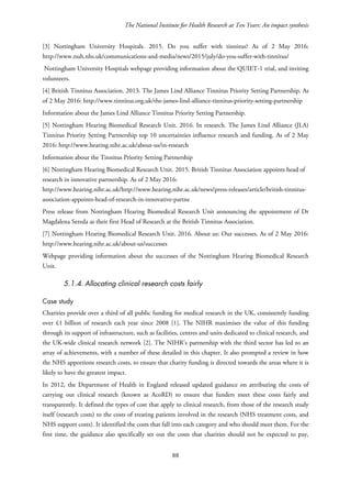 The National Institute for Health Research at Ten Years: An impact synthesis
[3] Nottingham University Hospitals. 2015. Do you suffer with tinnitus? As of 2 May 2016:
http://www.nuh.nhs.uk/communications-and-media/news/2015/july/do-you-suffer-with-tinnitus/
Nottingham University Hospitals webpage providing information about the QUIET-1 trial, and inviting
volunteers.
[4] British Tinnitus Association. 2013. The James Lind Alliance Tinnitus Priority Setting Partnership. As
of 2 May 2016: http://www.tinnitus.org.uk/the-james-lind-alliance-tinnitus-priority-setting-partnership
Information about the James Lind Alliance Tinnitus Priority Setting Partnership.
[5] Nottingham Hearing Biomedical Research Unit. 2016. In research. The James Lind Alliance (JLA)
Tinnitus Priority Setting Partnership top 10 uncertainties influence research and funding. As of 2 May
2016: http://www.hearing.nihr.ac.uk/about-us/in-research
Information about the Tinnitus Priority Setting Partnership
[6] Nottingham Hearing Biomedical Research Unit. 2015. British Tinnitus Association appoints head of
research in innovative partnership. As of 2 May 2016:
http://www.hearing.nihr.ac.uk/http://www.hearing.nihr.ac.uk/news/press-releases/article/british-tinnitus-
association-appoints-head-of-research-in-innovative-partne
Press release from Nottingham Hearing Biomedical Research Unit announcing the appointment of Dr
Magdalena Sereda as their first Head of Research at the British Tinnitus Association.
[7] Nottingham Hearing Biomedical Research Unit. 2016. About us: Our successes. As of 2 May 2016:
http://www.hearing.nihr.ac.uk/about-us/successes
Webpage providing information about the successes of the Nottingham Hearing Biomedical Research
Unit.
5.1.4. Allocating clinical research costs fairly
Case study
Charities provide over a third of all public funding for medical research in the UK, consistently funding
over £1 billion of research each year since 2008 [1]. The NIHR maximises the value of this funding
through its support of infrastructure, such as facilities, centres and units dedicated to clinical research, and
the UK-wide clinical research network [2]. The NIHR’s partnership with the third sector has led to an
array of achievements, with a number of these detailed in this chapter. It also prompted a review in how
the NHS apportions research costs, to ensure that charity funding is directed towards the areas where it is
likely to have the greatest impact.
In 2012, the Department of Health in England released updated guidance on attributing the costs of
carrying out clinical research (known as AcoRD) to ensure that funders meet these costs fairly and
transparently. It defined the types of cost that apply to clinical research, from those of the research study
itself (research costs) to the costs of treating patients involved in the research (NHS treatment costs, and
NHS support costs). It identified the costs that fall into each category and who should meet them. For the
first time, the guidance also specifically set out the costs that charities should not be expected to pay,
88
 