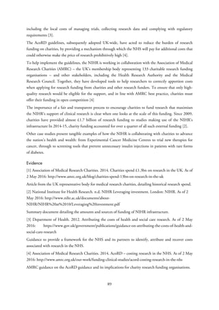 including the local costs of managing trials, collecting research data and complying with regulatory
requirements [3].
The AcoRD guidelines, subsequently adopted UK-wide, have acted to reduce the burden of research
funding on charities, by providing a mechanism through which the NHS will pay for additional costs that
could otherwise make the price of research prohibitively high [4].
To help implement the guidelines, the NIHR is working in collaboration with the Association of Medical
Research Charities (AMRC) – the UK’s membership body representing 133 charitable research funding
organisations – and other stakeholders, including the Health Research Authority and the Medical
Research Council. Together, they have developed tools to help researchers to correctly apportion costs
when applying for research funding from charities and other research funders. To ensure that only high-
quality research would be eligible for the support, and in line with AMRC best practice, charities must
offer their funding in open competition [4]
The importance of a fair and transparent process to encourage charities to fund research that maximises
the NIHR’s support of clinical research is clear when one looks at the scale of this funding. Since 2009,
charities have provided almost £1.7 billion of research funding to studies making use of the NIHR’s
infrastructure In 2014-15, charity funding accounted for over a quarter of all such external funding [2].
Other case studies present tangible examples of how the NIHR is collaborating with charities to advance
the nation’s health and wealth: from Experimental Cancer Medicine Centres to trial new therapies for
cancer, through to screening tools that prevent unnecessary insulin injections in patients with rare forms
of diabetes.
Evidence
[1] Association of Medical Research Charities. 2014. Charities spend £1.3bn on research in the UK. As of
2 May 2016: http://www.amrc.org.uk/blog/charities-spend-13bn-on-research-in-the-uk
Article from the UK representative body for medical research charities, detailing historical research spend.
[2] National Institute for Health Research. n.d. NIHR Leveraging investment. London: NIHR. As of 2
May 2016: http://www.nihr.ac.uk/documents/about-
NIHR/NIHR%20at%2010/Leveraging%20investment.pdf
Summary document detailing the amounts and sources of funding of NIHR infrastructure.
[3] Department of Health. 2012. Attributing the costs of health and social care research. As of 2 May
2016: https://www.gov.uk/government/publications/guidance-on-attributing-the-costs-of-health-and-
social-care-research
Guidance to provide a framework for the NHS and its partners to identify, attribute and recover costs
associated with research in the NHS.
[4] Association of Medical Research Charities. 2014. AcoRD – costing research in the NHS. As of 2 May
2016: http://www.amrc.org.uk/our-work/funding-clinical-studies/acord-costing-research-in-the-nhs
AMRC guidance on the AcoRD guidance and its implications for charity research funding organisations.
89
 