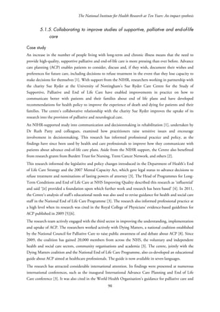 The National Institute for Health Research at Ten Years: An impact synthesis
5.1.5. Collaborating to improve studies of supportive, palliative and end-of-life
care
Case study
An increase in the number of people living with long-term and chronic illness means that the need to
provide high-quality, supportive palliative and end-of-life care is more pressing than ever before. Advance
care planning (ACP) enables patients to consider, discuss and, if they wish, document their wishes and
preferences for future care, including decisions to refuse treatment in the event that they lose capacity to
make decisions for themselves [1]. With support from the NIHR, researchers working in partnership with
the charity Sue Ryder at the University of Nottingham’s Sue Ryder Care Centre for the Study of
Supportive, Palliative and End of Life Care have enabled improvements in practice on how to
communicate better with patients and their families about end of life plans and have developed
recommendations for health policy to improve the experience of death and dying for patients and their
families. The centre’s collaborative relationship with the charity Sue Ryder improves the uptake of its
research into the provision of palliative and neurological care.
An NIHR-supported study into communication and decisionmaking in rehabilitation [1], undertaken by
Dr Ruth Patty and colleagues, examined how practitioners raise sensitive issues and encourage
involvement in decisionmaking. This research has informed professional practice and policy, as the
findings have since been used by health and care professionals to improve how they communicate with
patients about advance end-of-life care plans. Aside from the NIHR support, the Centre also benefitted
from research grants from Burdett Trust for Nursing, Trent Cancer Network, and others [2].
This research informed the legislative and policy changes introduced in the Department of Health’s End
of Life Care Strategy and the 2007 Mental Capacity Act, which gave legal status to advance decisions to
refuse treatment and nominations of lasting powers of attorney [3]. The Head of Programmes for Long-
Term Conditions and End of Life Care at NHS Improving Quality described this research as ‘influential’
and said ‘[it] provided a foundation upon which further work and research has been based’ [4]. In 2011,
the Centre’s analysis of staff’s educational needs was also used to revise guidance for health and social care
staff in the National End of Life Care Programme [3]. The research also informed professional practice at
a high level when its research was cited in the Royal College of Physicians’ evidence-based guidelines for
ACP published in 2009 [5][6].
The research team actively engaged with the third sector in improving the understanding, implementation
and uptake of ACP. The researchers worked actively with Dying Matters, a national coalition established
by the National Council for Palliative Care to raise public awareness of and debate about ACP [8]. Since
2009, the coalition has gained 20,000 members from across the NHS, the voluntary and independent
health and social care sectors, community organisations and academia [3]. The centre, jointly with the
Dying Matters coalition and the National End of Life Care Programme, also co-developed an educational
guide about ACP aimed at healthcare professionals. The guide is now available in seven languages.
The research has attracted considerable international attention. Its findings were presented at numerous
international conferences, such as the inaugural International Advance Care Planning and End of Life
Care conference [3]. It was also cited in the World Health Organisation’s guidance for palliative care and
90
 