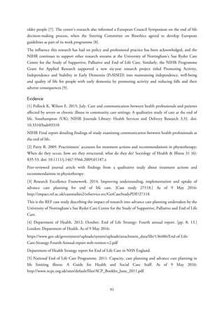 older people [7]. The centre’s research also informed a European Council Symposium on the end of life
decision-making process, when the Steering Committee on Bioethics agreed to develop European
guidelines as part of its work programme [8].
The influence this research has had on policy and professional practice has been acknowledged, and the
NIHR continues to support other research streams at the University of Nottingham’s Sue Ryder Care
Centre for the Study of Supportive, Palliative and End of Life Care. Similarly, the NIHR Programme
Grant for Applied Research supported a new six-year research project titled Promoting Activity,
Independence and Stability in Early Dementia (PrAISED) into maintaining independence, well-being
and quality of life for people with early dementia by promoting activity and reducing falls and their
adverse consequences [9].
Evidence
[1] Pollock K, Wilson E. 2015; July. Care and communication between health professionals and patients
affected by severe or chronic illness in community care settings: A qualitative study of care at the end of
life. Southampton (UK): NIHR Journals Library: Health Services and Delivery Research 3.31. doi:
10.3310/hsdr03310
NIHR Final report detailing findings of study examining communication between health professionals at
the end of life.
[2] Parry R. 2009. Practitioners’ accounts for treatment actions and recommendations in physiotherapy:
When do they occur, how are they structured, what do they do? Sociology of Health & Illness 31 (6):
835-53. doi: 10.1111/j.1467-9566.2009.01187.x
Peer-reviewed journal article with findings from a qualitative study about treatment actions and
recommendations in physiotherapy.
[3] Research Excellence Framework. 2014. Improving understanding, implementation and uptake of
advance care planning for end of life care. [Case study 27118.] As of 9 May 2016:
http://impact.ref.ac.uk/casestudies2/refservice.svc/GetCaseStudyPDF/27118
This is the REF case study describing the impact of research into advance care planning undertaken by the
University of Nottingham’s Sue Ryder Care Centre for the Study of Supportive, Palliative and End of Life
Care.
[4] Department of Health. 2012; October. End of Life Strategy: Fourth annual report. [pp. 8; 13.]
London: Department of Health. As of 9 May 2016:
https://www.gov.uk/government/uploads/system/uploads/attachment_data/file/136486/End-of-Life-
Care-Strategy-Fourth-Annual-report-web-version-v2.pdf
Department of Health Strategy report for End of Life Care in NHS England.
[5] National End of Life Care Programme. 2011. Capacity, care planning and advance care planning in
life limiting illness: A Guide for Health and Social Care Staff. As of 9 May 2016:
http://www.ncpc.org.uk/sites/default/files/ACP_Booklet_June_2011.pdf
91
 