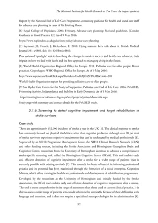 The National Institute for Health Research at Ten Years: An impact synthesis
Report by the National End of Life Care Programme, containing guidance for health and social care staff
for advance care planning in cases of life limiting illness.
[6] Royal College of Physicians. 2009; February. Advance care planning: National guidelines. [Concise
Guidance to Good Practice 12.] As of 9 May 2016:
https://www.rcplondon.ac.uk/guidelines-policy/advance-care-planning
[7] Seymour, JE, French, J, Richardson, E. 2010. Dying matters: Let’s talk about it. British Medical
Journal 341: c4860. doi: 10.1136/bmj.c4860.
Peer reviewed ‘spotlight’ article describing the changes in modern society and health care advances, their
impact on how we deal with death and the best approach to managing dying in the future.
[8] World Health Organization Regional Office for Europe. 2011. Palliative care for older people: Better
practices. Copenhagen: WHO Regional Office for Europe. As of 9 May 2016:
http://www.eapcnet.eu/LinkClick.aspx?fileticket=UsdZAJEA5FI%3D&tabid=289
World Health Organisation report for providing palliative care to older people.
[9] Sue Ryder Care Centre for the Study of Supportive, Palliative and End of Life Care. 2016. PrAISED:
Promoting Activity, Independence and Stability in Early Dementia. As of 9 May 2016:
https://nottingham.ac.uk/research/groups/srcc/projects/praised-dementia.aspx
Study page with summary and contact details for the PrAISED study.
5.1.6. Screening to detect cognitive impairment and target rehabilitation in
stroke survivors
Case study
There are approximately 152,000 incidents of stroke a year in the UK [1]. The clinical response to stroke
has commonly focused on physical disabilities rather than cognitive problems, although over 90 per cent
of stroke survivors experience cognitive impairments that can be undetected by medical professionals [1].
Supported by an NIHR Programme Development Grant, the NIHR Clinical Research Network (CRN)
and other funding sources, including the Stroke Association and Birmingham Guangzhou Brain and
Cognition Centre, researchers from the University of Birmingham continue to advance a comprehensive
stroke-specific screening tool, called the Birmingham Cognitive Screen (BCoS). This tool enables early
and efficient detection of cognitive impairment after a stroke for a wider range of patients than is
currently possible with existing methods [2]. This research has been influential in informing professional
practice and its potential has been maximised through the formation of a social enterprise, Cognition
Matters, which offers training for healthcare professionals and development of rehabilitation programmes.
Developed by the researchers at the University of Birmingham and initially funded by the Stroke
Association, the BCoS tool enables early and efficient detection of cognitive impairment after a stroke.
The tool is more comprehensive in its range of assessment than those used in current clinical practice. It is
able to assess a wider range of patients who would otherwise be untestable because of their difficulties with
language and attention, and it does not require a specialised neuropsychologist for its administration [4].
92
 