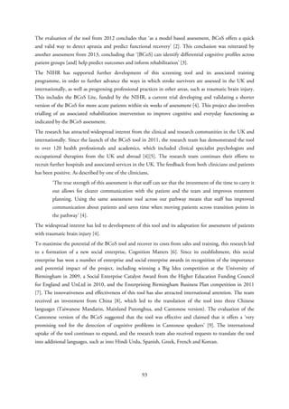 The evaluation of the tool from 2012 concludes that ‘as a model based assessment, BCoS offers a quick
and valid way to detect apraxia and predict functional recovery’ [2]. This conclusion was reiterated by
another assessment from 2013, concluding that ‘[BCoS] can identify differential cognitive profiles across
patient groups [and] help predict outcomes and inform rehabilitation’ [3].
The NIHR has supported further development of this screening tool and its associated training
programme, in order to further advance the ways in which stroke survivors are assessed in the UK and
internationally, as well as progressing professional practices in other areas, such as traumatic brain injury.
This includes the BCoS Lite, funded by the NIHR, a current trial developing and validating a shorter
version of the BCoS for more acute patients within six weeks of assessment [4]. This project also involves
trialling of an associated rehabilitation intervention to improve cognitive and everyday functioning as
indicated by the BCoS assessment.
The research has attracted widespread interest from the clinical and research communities in the UK and
internationally. Since the launch of the BCoS tool in 2011, the research team has demonstrated the tool
to over 120 health professionals and academics, which included clinical specialist psychologists and
occupational therapists from the UK and abroad [4][5]. The research team continues their efforts to
recruit further hospitals and associated services in the UK. The feedback from both clinicians and patients
has been positive. As described by one of the clinicians,
‘The true strength of this assessment is that staff can see that the investment of the time to carry it
out allows for clearer communication with the patient and the team and improves treatment
planning. Using the same assessment tool across our pathway means that staff has improved
communication about patients and saves time when moving patients across transition points in
the pathway’ [4].
The widespread interest has led to development of this tool and its adaptation for assessment of patients
with traumatic brain injury [4].
To maximise the potential of the BCoS tool and recover its costs from sales and training, this research led
to a formation of a new social enterprise, Cognition Matters [6]. Since its establishment, this social
enterprise has won a number of enterprise and social enterprise awards in recognition of the importance
and potential impact of the project, including winning a Big Idea competition at the University of
Birmingham in 2009, a Social Enterprise Catalyst Award from the Higher Education Funding Council
for England and UnLtd in 2010, and the Enterprising Birmingham Business Plan competition in 2011
[7]. The innovativeness and effectiveness of this tool has also attracted international attention. The team
received an investment from China [8], which led to the translation of the tool into three Chinese
languages (Taiwanese Mandarin, Mainland Putonghua, and Cantonese version). The evaluation of the
Cantonese version of the BCoS suggested that the tool was effective and claimed that it offers a ‘very
promising tool for the detection of cognitive problems in Cantonese speakers’ [9]. The international
uptake of the tool continues to expand, and the research team also received requests to translate the tool
into additional languages, such as into Hindi Urdu, Spanish, Greek, French and Korean.
93
 