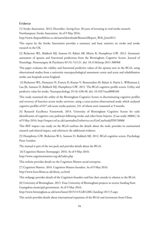 Evidence
[1] Stroke Association. 2012; December. Saving lives: 20 years of investing in vital stroke research.
Northampton: Stroke Association. As of 9 May 2016:
http://www.thepossibilities.co.uk/assets/downloads/ResearchReport_Web_June2013
This report by the Stroke Association provides a summary and basic statistics on stroke and stroke
research in the UK.
[2] Bickerton WL, Riddoch MJ, Samson D, Balani AB, Mistry B, Humphreys GW. 2012. Systematic
assessment of apraxia and functional predictions from the Birmingham Cognitive Screen. Journal of
Neurology, Neurosurgery & Psychiatry 83 (5): 513-21. doi: 10.1136/jnnp-2011-300968
This paper evaluates the validity and functional predictive values of the apraxia tests in the BCoS, using
observational studies from a university neuropsychological assessment centre and acute and rehabilitation
stroke care hospitals across England.
[3] Bickerton WL, Demeyere N, Francis D, Kumar V, Remoundou M, Balani A, Harris L, Williamson J,
Lau JK, Samson D, Riddoch MJ, Humphreys GW. 2015. The BCoS cognitive profile screen: Utility and
predictive value for stroke. Neuropsychology 29 (4): 638-48. doi: 10.1037/neu0000160
This study examined the utility of the Birmingham Cognitive Screen in discriminating cognitive profiles
and recovery of function across stroke survivors, using a cross-section observational study which analysed
cognitive profiles of 657 sub-acute stroke patients, 331 of whom were reassessed at 9 months.
[4] Research Excellence Framework. 2014. University of Birmingham Cognitive Screen for early
identification of cognitive care pathways following stroke and other brain Injuries. [Case study 38806.] As
of 9 May 2016: http://impact.ref.ac.uk/casestudies2/refservice.svc/GetCaseStudyPDF/38806
This REF impact case study on the BCoS outlines the details about the tools, provides its summarised
research and clinical impact, and references the additional evidence.
[5] Humphreys GW, Bickerton W-L, Samson D, Riddoch MJ. 2012. BCoS cognitive screen. Psychology
Press: London.
The manual is part of the test pack and provides details about the BCoS.
[6] Cognition Matters (homepage). 2016. As of 9 May 2016:
http://www.cognitionmatters.org.uk/index.php
This website provides details on the Cognition Matters social enterprise.
[7] Cognition Matters. 2016. Cognition Matters founders. As of 9 May 2016:
http://www.bcos.bham.ac.uk/about_us.html
This webpage provides details of the Cognition founders and lists their awards in relation to the BCoS.
[8] University of Birmingham. 2015. Four University of Birmingham projects to receive funding from
Guangzhou municipal government. As of 9 May 2016:
http://www.birmingham.ac.uk/news/latest/2015/11/UoB-GMG-funding-181115.aspx
This article provides details about international expansion of the BCoS and investment from China.
94
 